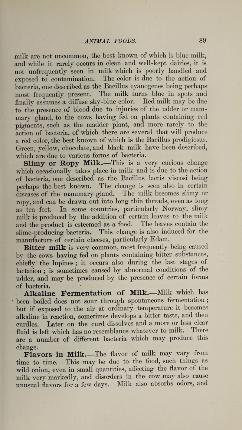 milk are not uncommon, the best known of which is bine milk, and while it rarely occurs in clean and well-kept dairies, it is not unfrequently seen in milk which is poorly handled and exposed to contamination. The color is due to the action of bacteria, one described as the Bacillus cyanogenes being perhaps most frequently present. The milk turns blue in spots and finally assumes a diffuse sky-blue color. Bed milk may be due to the presence of blood due to injuries of the udder or mam¬ mary gland, to the cows having fed on plants containing red pigments, such as the madder plant, and more rarely to the action of bacteria, of which there are several that will produce a red color, the best known of which is the Bacillus prodigiosus. Green, yellow, chocolate, and black milk have been described, which are due to various forms of bacteria. Slimy or Ropy Milk.—This is a very curious change which occasionally takes place in milk and is due to the action of bacteria, one described as the Bacillus lactis viscosi being perhaps the best known. The change is seen also in certain diseases of the mammary gland. The milk becomes slimy or ropy, and can be drawn out into long thin threads, even as long as ten feet. In some countries, particularly Norway, slimy milk is produced by the addition of certain leaves to the milk and the product is esteemed as a food. The leaves contain the slime-producing bacteria. This change is also induced for the manufacture of certain cheeses, particularly Edam. Bitter milk is very common, most frequently being caused by the cows having fed on plants containing bitter substances, chiefly the lupines; it occurs also during the last stages of lactation ; is sometimes caused by abnormal conditions of the udder, and may be produced by the presence of certain forms of bacteria. Alkaline Fermentation of Milk.—Milk which has * been boiled does not sour through spontaneous fermentation; but if exposed to the air at ordinary temperature it becomes alkaline in reaction, sometimes develops a bitter taste, and then curdles. Later on the curd dissolves and a more or less clear fluid is left which has no resemblance whatever to milk. There are a number of different bacteria which may produce this change. Flavors in Milk.—The flavor of milk may vary from time to time. This may be due to the food, such things as wild onion, even in small quantities, affecting the flavor of the milk very markedly, and disorders in the cow may also cause unusual flavors for a few days. Milk also absorbs odors, and