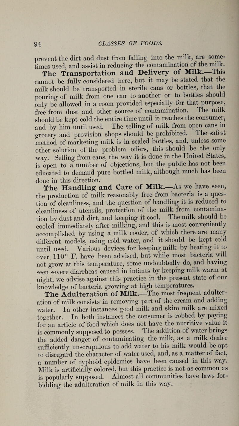 prevent the dirt and dust from falling into the milk, are some¬ times used, and assist in reducing the contamination of the milk. The Transportation and Delivery of Milk.—This cannot be fully considered here, but it may be stated that the milk should be transported in sterile cans or bottles, that the pouring of milk from one can to another or to bottles should only be allowed in a room provided especially for that purpose, free from dust and other source of contamination. The milk should be kept cold the entire time until it reaches the consumer, and by him until used. The selling of milk from open cans in grocery and provision shops should be prohibited. The safest method of marketing milk is in sealed bottles, and, unless some other solution of the problem offers, this should be the only way. Selling from cans, the way it is done in the United States, is open to a number of objections, but the public has not been educated to demand pure bottled milk, although much has been done in this direction. The Handling- and Care of Milk.—As we have seen, the production of milk reasonably free from bacteria is a ques¬ tion of cleanliness, and the question of handling it is reduced to cleanliness of utensils, protection of the milk from contamina¬ tion by dust and dirt, and keeping it cool. The milk should be cooled immediately after milking, and this is most conveniently accomplished by using a milk cooler, of which there are many different models, using cold water, and it should be kept cold until used. Various devices for keeping milk by heating it to over 110° F. have been advised, but while most bacteria will not grow at this temperature, some undoubtedly do, and having seen severe diarrheas caused in infants by keeping milk warm at night, we advise against this practice in the present state of our knowledge of bacteria growing at high temperatures. The Adulteration of Milk.—The most frequent adulter¬ ation of milk consists in removing part of the cream and adding water. In other instances good milk and skim milk are mixed together. In both instances the consumer is robbed by paying for an article of food which does not have the nutritive value it is commonly supposed to possess. The addition of water brings the added danger of contaminating the milk, as a milk dealer sufficiently unscrupulous to add water to his milk would be apt to disregard the character of water used, and, as a matter of fact, a number of typhoid epidemics have been caused in this way. Milk is artificially colored, but this practice is not as common as is popularly supposed. Almost all communities have laws for¬ bidding the adulteration of milk in this way.