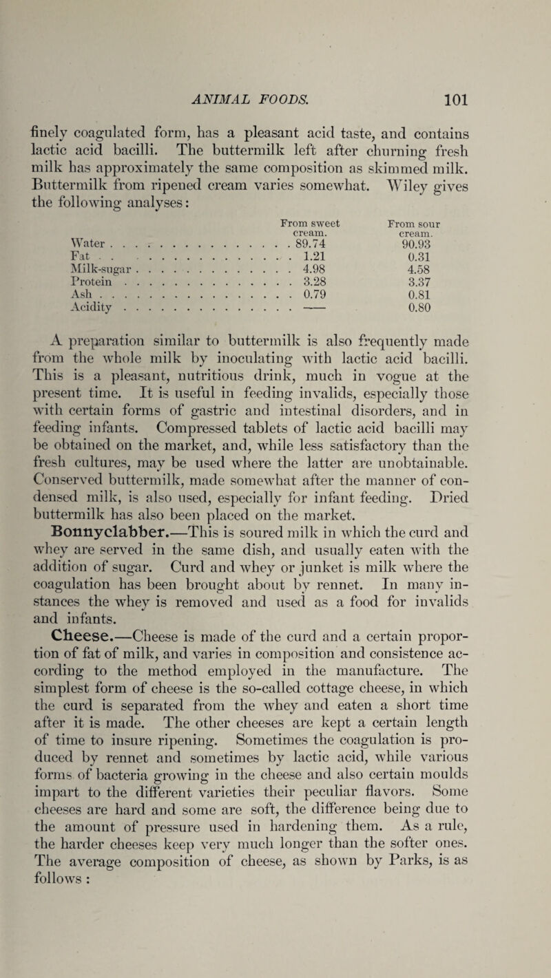 finely coagulated form, has a pleasant acid taste, and contains lactic acid bacilli. The buttermilk left after churning fresh milk has approximately the same composition as skimmed milk. Buttermilk from ripened cream varies somewhat. Wiley gives the following analyses: From sweet From sour cream. cream. Water. 89.74 90.93 Fat.1.21 0.31 Milk-sugar. 4.98 4.58 Protein. 3.28 3.37 Ash. 0.79 0.81 Acidity.. 0.80 A preparation similar to buttermilk is also frequently made from the whole milk by inoculating with lactic acid bacilli. This is a pleasant, nutritious drink, much in vogue at the present time. It is useful in feeding invalids, especially those with certain forms of gastric and intestinal disorders, and in feeding infants. Compressed tablets of lactic acid bacilli may be obtained on the market, and, while less satisfactory than the fresh cultures, mav be used where the latter are unobtainable. Conserved buttermilk, made somewhat after the manner of con¬ densed milk, is also used, especially for infant feeding. Dried buttermilk has also been placed on the market. Bonnyclabber.—This is soured milk in which the curd and whey are served in the same dish, and usually eaten with the addition of sugar. Curd and whey or junket is milk where the coagulation has been brought about by rennet. In many in¬ stances the whey is removed and used as a food for invalids and infants. Cheese.—Cheese is made of the curd and a certain propor¬ tion of fat of milk, and varies in composition and consistence ac¬ cording to the method employed in the manufacture. The simplest form of cheese is the so-called cottage cheese, in which the curd is separated from the whey and eaten a short time after it is made. The other cheeses are kept a certain length of time to insure ripening. Sometimes the coagulation is pro¬ duced by rennet and sometimes by lactic acid, while various forms of bacteria growing in the cheese and also certain moulds impart to the different varieties their peculiar flavors. Some cheeses are hard and some are soft, the difference being due to the amount of pressure used in hardening them. As a rule, the harder cheeses keep very much longer than the softer ones. The average composition of cheese, as shown by Parks, is as follows :