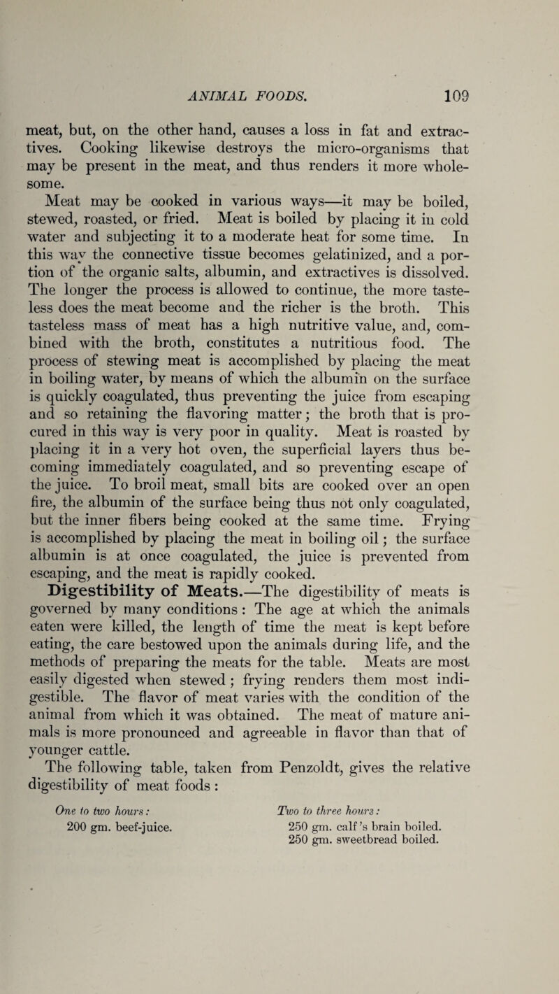 meat, but, on the other hand, causes a loss in fat and extrac¬ tives. Cooking likewise destroys the micro-organisms that may be present in the meat, and thus renders it more whole¬ some. Meat may be cooked in various ways—it may be boiled, stewed, roasted, or fried. Meat is boiled by placing it in cold water and subjecting it to a moderate heat for some time. In this way the connective tissue becomes gelatinized, and a por¬ tion of the organic salts, albumin, and extractives is dissolved. The longer the process is allowed to continue, the more taste¬ less does the meat become and the richer is the broth. This tasteless mass of meat has a high nutritive value, and, com¬ bined with the broth, constitutes a nutritious food. The process of stewing meat is accomplished by placing the meat in boiling water, by means of which the albumin on the surface is quickly coagulated, thus preventing the juice from escaping and so retaining the flavoring matter; the broth that is pro¬ cured in this way is very poor in quality. Meat is roasted by placing it in a very hot oven, the superficial layers thus be¬ coming immediately coagulated, and so preventing escape of the juice. To broil meat, small bits are cooked over an open fire, the albumin of the surface being thus not only coagulated, but the inner fibers being cooked at the same time. Frying is accomplished by placing the meat in boiling oil; the surface albumin is at once coagulated, the juice is prevented from escaping, and the meat is rapidly cooked. Digestibility of Meats. —The digestibility of meats is governed by many conditions : The age at which the animals eaten were killed, the length of time the meat is kept before eating, the care bestowed upon the animals during life, and the methods of preparing the meats for the table. Meats are most easily digested when stewed ; frying renders them most indi¬ gestible. The flavor of meat varies with the condition of the animal from which it was obtained. The meat of mature ani¬ mals is more pronounced and agreeable in flavor than that of younger cattle. The following table, taken from Penzoldt, gives the relative digestibility of meat foods : One to two hours: 200 gm. beef-juice. Two to three hours: 250 gm. calf’s brain boiled. 250 gm. sweetbread boiled.