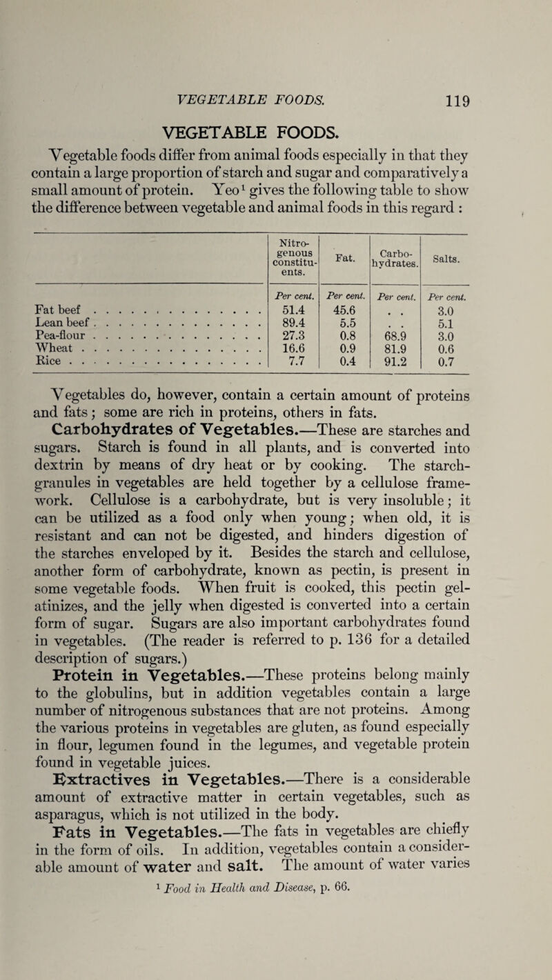 VEGETABLE FOODS* Vegetable foods differ from animal foods especially in that they contain a large proportion of starch and sugar and comparatively a small amount of protein. Yeo1 gives the following table to show the difference between vegetable and animal foods in this regard : Nitro¬ genous constitu¬ ents. Fat. Carbo¬ hydrates. Salts. Per cent. Per cent. Per cent. Per cent Fat beef. 51.4 45.6 • • 3.0 Lean beef. 89.4 5.5 • • 5.1 Pea-flour. 27.3 0.8 68.9 3.0 Wheat. 16.6 0.9 81.9 0.6 Eice. 7.7 0.4 91.2 0.7 Vegetables do, however, contain a certain amount of proteins and fats; some are rich in proteins, others in fats. Carbohydrates of Vegetables.—These are starches and sugars. Starch is found in all plants, and is converted into dextrin by means of dry heat or by cooking. The starch- granules in vegetables are held together by a cellulose frame¬ work. Cellulose is a carbohydrate, but is very insoluble; it can be utilized as a food only when young; when old, it is resistant and can not be digested, and hinders digestion of the starches enveloped by it. Besides the starch and cellulose, another form of carbohydrate, known as pectin, is present in some vegetable foods. When fruit is cooked, this pectin gel¬ atinizes, and the jelly when digested is converted into a certain form of sugar. Sugars are also important carbohydrates found in vegetables. (The reader is referred to p. 136 for a detailed description of sugars.) Protein in Vegetables.—These proteins belong mainly to the globulins, but in addition vegetables contain a large number of nitrogenous substances that are not proteins. Among the various proteins in vegetables are gluten, as found especially in flour, legumen found in the legumes, and vegetable protein found in vegetable juices. Extractives in Vegetables.—There is a considerable amount of extractive matter in certain vegetables, such as asparagus, which is not utilized in the body. Fats in Vegetables.—The fats in vegetables are chiefly in the form of oils. In addition, vegetables contain a consider¬ able amount of water and salt. The amount of water varies 1 Food in Health and Disease, p. 66.