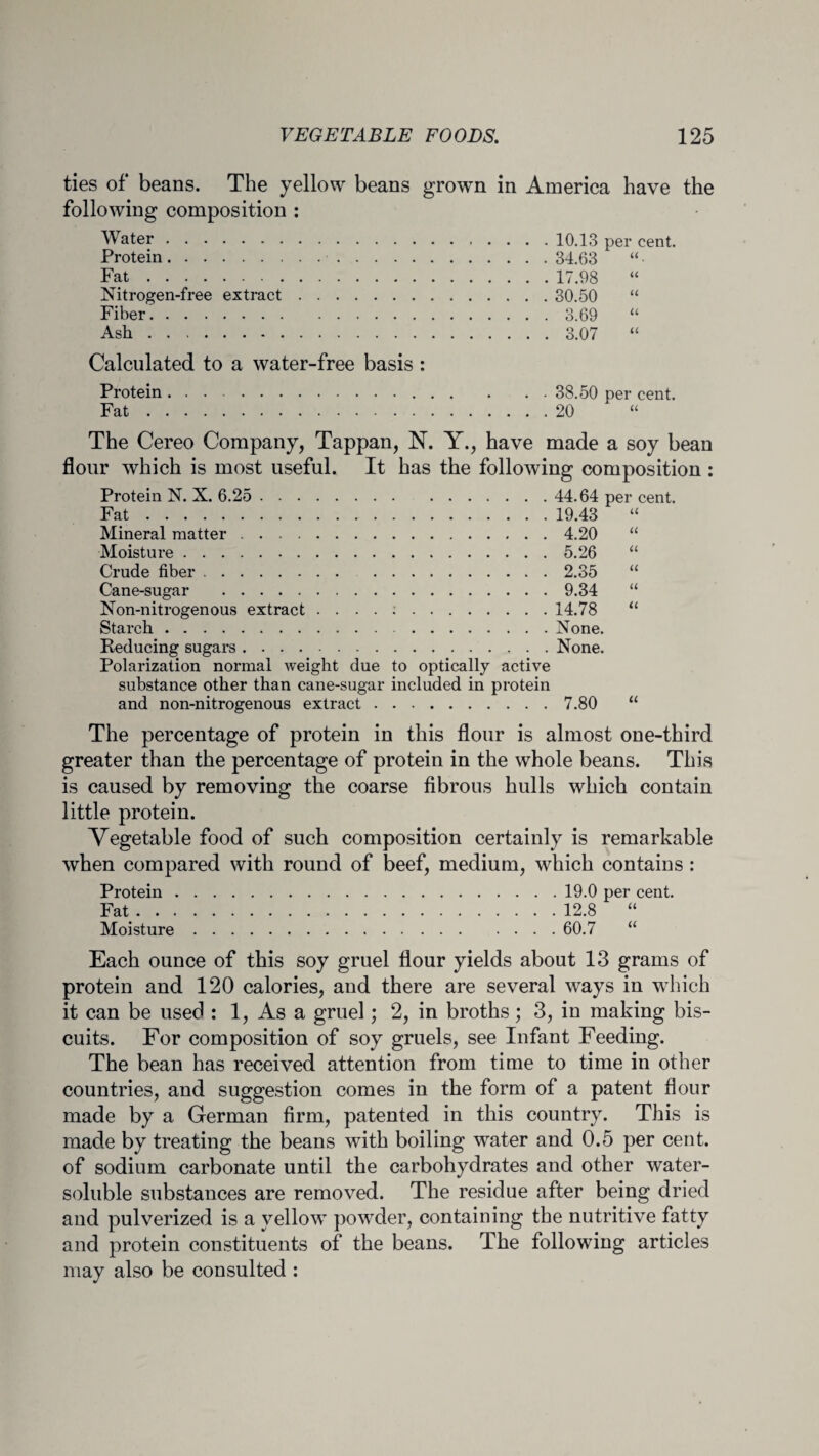 ties of beans. The yellow beans grown in America have the following composition : Water.10.13 per cent. Protein. 34.63 “ Fat.17.98 “ Nitrogen-free extract. 30.50 “ Fiber..3.69 “ Ash.3.07 “ Calculated to a water-free basis : 38.50 per cent. 20 Protein Fat . The Cereo Company, Tappan, N. Y., have made a soy bean flour which is most useful. It has the following composition : Protein N. X. 6.25. Fat.. Mineral matter. Moisture. Crude fiber . Cane-sugar . Non-nitrogenous extract . . . . :. Starch . Reducing sugars. Polarization normal weight due to optically active substance other than cane-sugar included in protein and non-nitrogenous extract. 44.64 per cent. 19.43 “ 4.20 5.26 “ 2.35 “ 9.34 “ 14.78 “ None. None. 7.80 “ The percentage of protein in this flour is almost one-third greater than the percentage of protein in the whole beans. This is caused by removing the coarse fibrous hulls which contain little protein. Vegetable food of such composition certainly is remarkable when compared with round of beef, medium, which contains : Protein.19.0 per cent. Fat.12.8 “ Moisture.60.7 “ Each ounce of this soy gruel flour yields about 13 grams of protein and 120 calories, and there are several ways in which it can be used : 1, As a gruel; 2, in broths; 3, in making bis¬ cuits. For composition of soy gruels, see Infant Feeding. The bean has received attention from time to time in other countries, and suggestion comes in the form of a patent flour made by a German firm, patented in this country. This is made by treating the beans with boiling water and 0.5 per cent, of sodium carbonate until the carbohydrates and other water- soluble substances are removed. The residue after being dried and pulverized is a yellow powder, containing the nutritive fatty and protein constituents of the beans. The following articles may also be consulted :