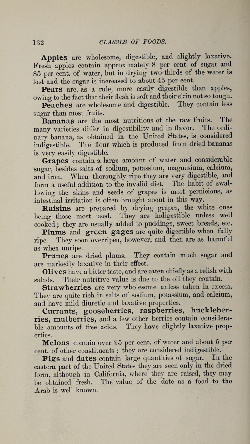 Apples are wholesome, digestible, and slightly laxative. Fresh apples contain approximately 8 per cent, of sugar and 85 per cent, of water, but in drying two-thirds of the water is lost and the sugar is increased to about 45 per cent. Pears are, as a rule, more easily digestible than apples, owing to the fact that their flesh is soft and their skin not so tough. Peach.es are wholesome and digestible. They contain less sugar than most fruits. Bananas are the most nutritious of the raw fruits. The many varieties differ in digestibility and in flavor. The ordi¬ nary banana, as obtained in the United States, is considered indigestible. The flour which is produced from dried bananas is very easily digestible. Grapes contain a large amount of water and considerable sugar, besides salts of sodium, potassium, magnesium, calcium, and iron. When thoroughly ripe they are very digestible, and form a useful addition to the invalid diet. The habit of swal¬ lowing the skins and seeds of grapes is most pernicious, as intestinal irritation is often brought about in this way. Raisins are prepared by drying grapes, the white ones being those most used. They are indigestible unless well cooked; they are usually added to puddings, sweet breads, etc. Plums and green gages are quite digestible when fully ripe. They soon overripen, however, and then are as harmful as when unripe. Prunes are dried plums. They contain much sugar and are markedly laxative in their effect. Olives have a bitter taste, and are eaten chiefly as a relish with salads. Their nutritive value is due to the oil they contain. Strawberries are very wholesome unless taken in excess. They are quite rich in salts of sodium, potassium, and calcium, and have mild diuretic and laxative properties. Currants, gooseberries, raspberries, huckleber¬ ries, mulberries, and a few other berries contain considera¬ ble amounts of free acids. They have slightly laxative prop¬ erties. Melons contain over 95 per cent, of water and about 5 per cent, of other constituents ; they are considered indigestible. Figs and dates contain large quantities of sugar. In the eastern part of the United States they are seen only in the dried form, although in California, where they are raised, they may be obtained fresh. The value of the date as a food to the Arab is well known.