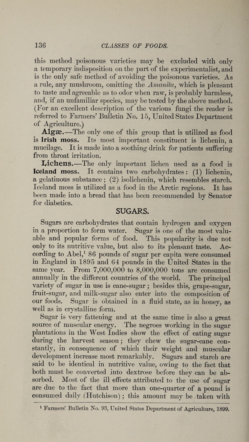 this method poisonous varieties may be excluded with only a temporary indisposition on the part of the experimentalist, and is the only safe method of avoiding the poisonous varieties. As a rule, any mushroom, omitting the Amanita, which is pleasant to taste and agreeable as to odor when raw, is probably harmless, and, if an unfamiliar species, may be tested by the above method. (For an excellent description of the various fungi the reader is referred to Farmers’ Bulletin No. 15, United States Department of Agriculture.) Algae.—The only one of this group that is utilized as food is Irish moss. Its most important constituent is lichenin, a mucilage. It is made into a soothing drink for patients suffering from throat irritation. 1/ich.ens.—The only important lichen used as a food is Iceland moss. It contains two carbohydrates : (1) lichenin, a gelatinous substance; (2) isolichenin, which resembles starch. Iceland moss is utilized as a food in the Arctic regions. It has been made into a bread that has been recommended by Senator for diabetics. SUGARS. Sugars are carbohydrates that contain hydrogen and oxygen in a proportion to form water. Sugar is one of the most valu¬ able and popular forms of food. This popularity is due not only to its nutritive value, but also to its pleasant taste. Ac¬ cording to Abel,1 86 pounds of sugar per capita were consumed in England in 1895 and 64 pounds in the United States in the same year. From 7,000,000 to 8,000,000 tons are consumed annually in the different countries of the world. The principal variety of sugar in use is cane-sugar; besides this, grape-sugar, fruit-sugar, and milk-sugar also enter into the composition of our foods. Sugar is obtained in a fluid state, as in honey, as well as in crystalline form. Sugar is very fattening and at the same time is also a great source of muscular energy. The negroes working in the sugar plantations in the West Indies show the effect of eating sugar during the harvest season; they chew the sugar-cane con¬ stantly, in consequence of which their weight and muscular development increase most remarkably. Sugars and starch are said to be identical in nutritive value, owing to the fact that both must be converted into dextrose before they can be ab¬ sorbed. Most of the ill effects attributed to the use of sugar are due to the fact that more than one-quarter of a pound is consumed daily (Hutchison); this amount may be taken with 1 Fanners’ Bulletin No. 93, United States Department of Agriculture, 1899.