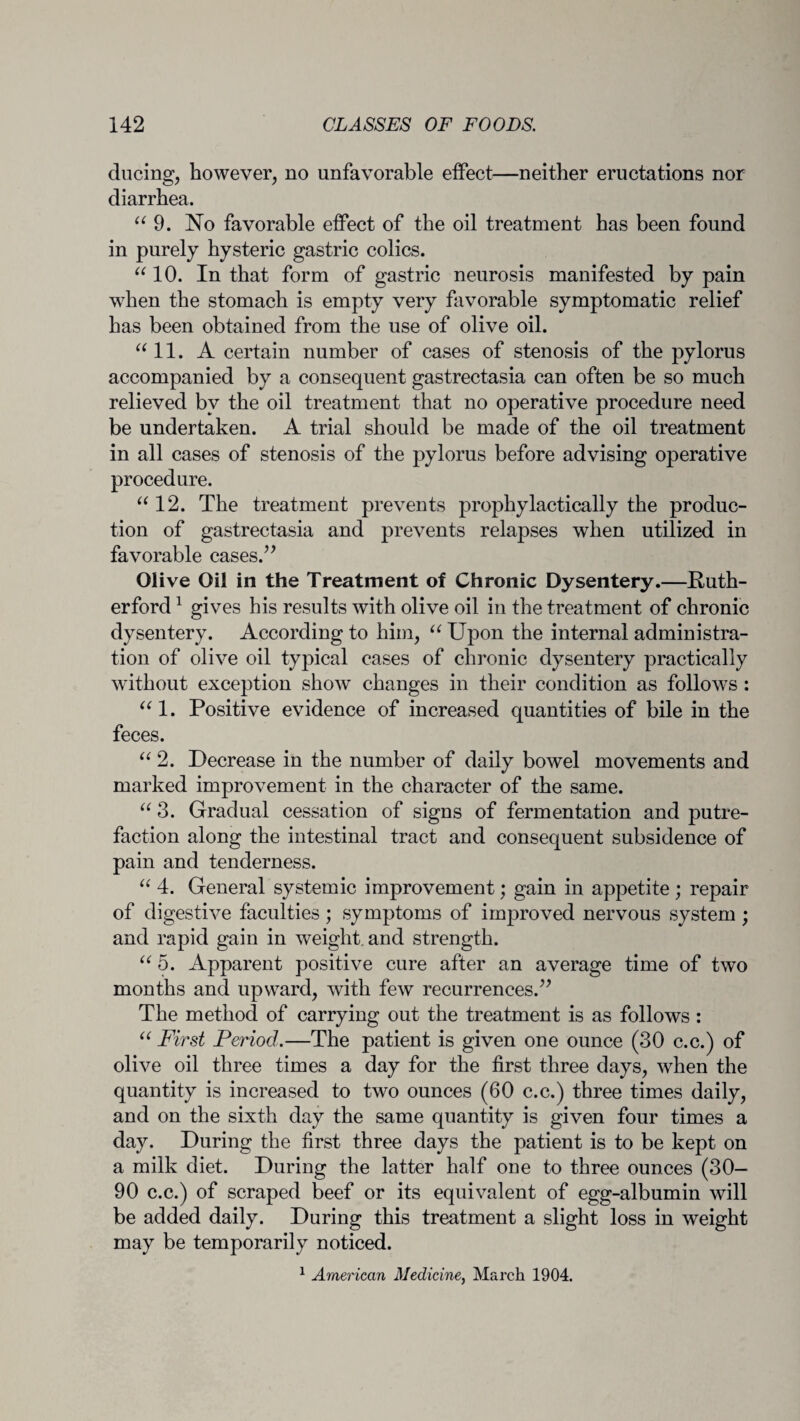 ducing, however, no unfavorable effect—neither eructations nor diarrhea. “ 9. No favorable effect of the oil treatment has been found in purely hysteric gastric colics. “ 10. In that form of gastric neurosis manifested by pain when the stomach is empty very favorable symptomatic relief has been obtained from the use of olive oil. “ 11. A certain number of cases of stenosis of the pylorus accompanied by a consequent gastrectasia can often be so much relieved by the oil treatment that no operative procedure need be undertaken. A trial should be made of the oil treatment in all cases of stenosis of the pylorus before advising operative procedure. “ 12. The treatment prevents prophylactically the produc¬ tion of gastrectasia and prevents relapses when utilized in favorable cases.” Olive Oil in the Treatment of Chronic Dysentery.—Ruth¬ erford 1 gives his results with olive oil in the treatment of chronic dysentery. According to him, “ Upon the internal administra¬ tion of olive oil typical cases of chronic dysentery practically without exception show changes in their condition as follows : “1. Positive evidence of increased quantities of bile in the feces. “ 2. Decrease in the number of daily bowel movements and marked improvement in the character of the same. “ 3. Gradual cessation of signs of fermentation and putre¬ faction along the intestinal tract and consequent subsidence of pain and tenderness. “ 4. General systemic improvement; gain in appetite ; repair of digestive faculties; symptoms of improved nervous system ; and rapid gain in weight, and strength. “ 5. Apparent positive cure after an average time of two months and upward, with few recurrences.” The method of carrying out the treatment is as follows : “ First Period.—The patient is given one ounce (30 c.c.) of olive oil three times a day for the first three days, when the quantity is increased to two ounces (60 c.c.) three times daily, and on the sixth day the same quantity is given four times a day. During the first three days the patient is to be kept on a milk diet. During the latter half one to three ounces (30- 90 c.c.) of scraped beef or its equivalent of egg-albumin will be added daily. During this treatment a slight loss in weight may be temporarily noticed. 1 American Medicine, March 1904.