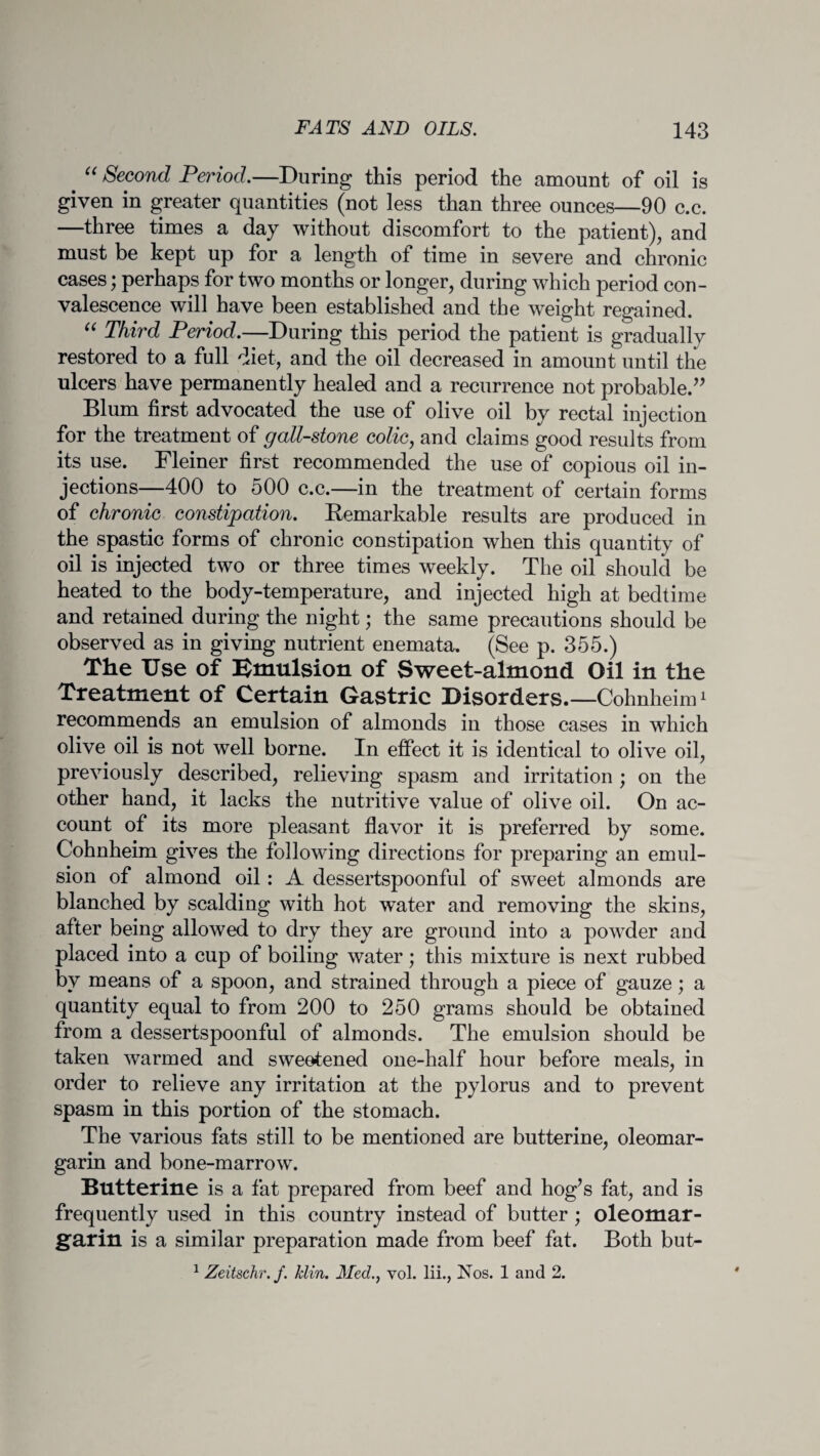 . “ Second Period.—During this period the amount of oil is given in greater quantities (not less than three ounces—90 c.c. —three times a day without discomfort to the patient), and must be kept up for a length of time in severe and chronic cases; perhaps for two months or longer, during which period con¬ valescence will have been established and the weight regained. “ Third Period.—During this period the patient is gradually restored to a full diet, and the oil decreased in amount until the ulcers have permanently healed and a recurrence not probable.” Blum first advocated the use of olive oil by rectal injection for the treatment of gall-stone colic, and claims good results from its use. Fleiner first recommended the use of copious oil in¬ jections—400 to 500 c.c.—in the treatment of certain forms of chronic constipation. Remarkable results are produced in the spastic forms of chronic constipation when this quantity of oil is injected two or three times weekly. The oil should be heated to the body-temperature, and injected high at bedtime and retained during the night; the same precautions should be observed as in giving nutrient enemata. (See p. 355.) The Use of Emulsion of Sweet-almond Oil in the Treatment of Certain Gastric Disorders. —Cohnheim1 recommends an emulsion of almonds in those cases in which olive oil is not well borne. In effect it is identical to olive oil, previously described, relieving spasm and irritation ; on the other hand, it lacks the nutritive value of olive oil. On ac¬ count of its more pleasant flavor it is preferred by some. Cohnheim gives the following directions for preparing an emul¬ sion of almond oil: A dessertspoonful of sweet almonds are blanched by scalding with hot w~ater and removing the skins, after being allowed to dry they are ground into a powder and placed into a cup of boiling water; this mixture is next rubbed by means of a spoon, and strained through a piece of gauze; a quantity equal to from 200 to 250 grams should be obtained from a dessertspoonful of almonds. The emulsion should be taken warmed and sweetened one-half hour before meals, in order to relieve any irritation at the pylorus and to prevent spasm in this portion of the stomach. The various fats still to be mentioned are butterine, oleomar- garin and bone-marrow. Butterine is a fat prepared from beef and hog’s fat, and is frequently used in this country instead of butter ; oleomar- garin is a similar preparation made from beef fat. Both but-