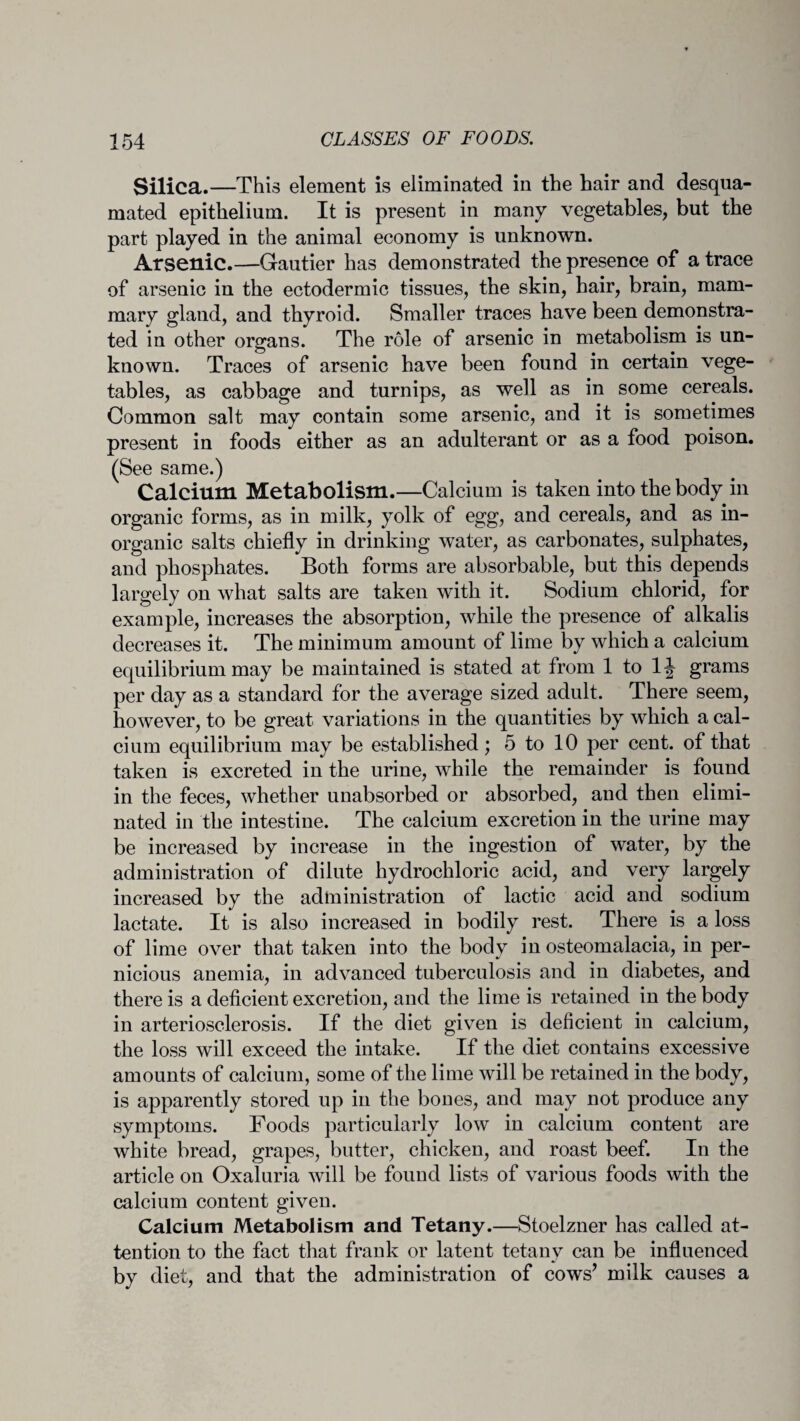 Silica.—This element is eliminated in the hair and desqua¬ mated epithelium. It is present in many vegetables, but the part played in the animal economy is unknown. Arsenic.—Gautier has demonstrated the presence of a trace of arsenic in the ectodermic tissues, the skin, hair, brain, mam¬ mary gland, and thyroid. Smaller traces have been demonstra¬ ted in other organs. The role of arsenic in metabolism is un¬ known. Traces of arsenic have been found in certain vege¬ tables, as cabbage and turnips, as well as in some cereals. Common salt may contain some arsenic, and it is sometimes present in foods either as an adulterant or as a food poison. (See same.) Calcium Metabolism.—Calcium is taken into the body in organic forms, as in milk, yolk of egg, and cereals, and as in¬ organic salts chiefly in drinking water, as carbonates, sulphates, and phosphates. Both forms are absorbable, but this depends largely on what salts are taken with it. Sodium chlorid, for example, increases the absorption, while the presence of alkalis decreases it. The minimum amount of lime by which a calcium equilibrium may be maintained is stated at from 1 to 1J grams per day as a standard for the average sized adult. There seem, however, to be great variations in the quantities by which a cal¬ cium equilibrium may be established; 5 to 10 per cent, of that taken is excreted in the urine, while the remainder is found in the feces, whether unabsorbed or absorbed, and then elimi¬ nated in the intestine. The calcium excretion in the urine may be increased by increase in the ingestion of water, by the administration of dilute hydrochloric acid, and very largely increased by the administration of lactic acid and sodium lactate. It is also increased in bodily rest. There is a loss of lime over that taken into the body in osteomalacia, in per¬ nicious anemia, in advanced tuberculosis and in diabetes, and there is a deficient excretion, and the lime is retained in the body in arteriosclerosis. If the diet given is deficient in calcium, the loss will exceed the intake. If the diet contains excessive amounts of calcium, some of the lime will be retained in the body, is apparently stored up in the bones, and may not produce any symptoms. Foods particularly low in calcium content are white bread, grapes, butter, chicken, and roast beef. In the article on Oxaluria will be found lists of various foods with the calcium content given. Calcium Metabolism and Tetany.—Stoelzner has called at¬ tention to the fact that frank or latent tetany can be influenced by diet, and that the administration of cows’ milk causes a