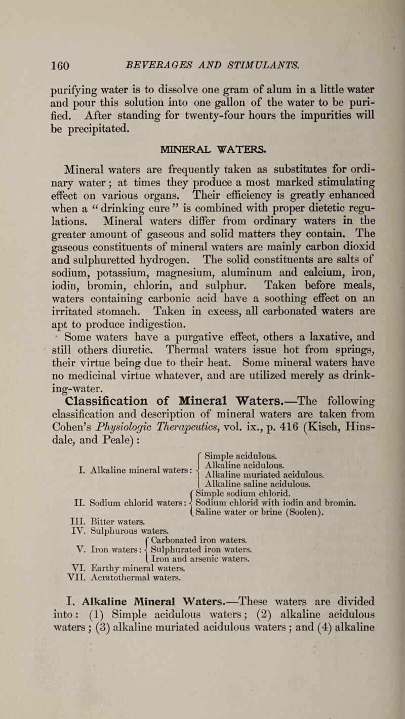 purifying water is to dissolve one gram of alum in a little water and pour this solution into one gallon of the water to be puri¬ fied. After standing for twenty-four hours the impurities will be precipitated. MINERAL WATERS. Mineral waters are frequently taken as substitutes for ordi¬ nary water; at times they produce a most marked stimulating effect on various organs. Their efficiency is greatly enhanced when a “ drinking cure ” is combined with proper dietetic regu¬ lations. Mineral waters differ from ordinary waters in the greater amount of gaseous and solid matters they contain. The gaseous constituents of mineral waters are mainly carbon dioxid and sulphuretted hydrogen. The solid constituents are salts of sodium, potassium, magnesium, aluminum and calcium, iron, iodin, bromin, chlorin, and sulphur. Taken before meals, waters containing carbonic acid have a soothing effect on an irritated stomach. Taken in excess, all carbonated waters are apt to produce indigestion. • Some waters have a purgative effect, others a laxative, and still others diuretic. Thermal waters issue hot from springs, their virtue being due to their heat. Some mineral waters have no medicinal virtue whatever, aud are utilized merely as drink¬ ing-water. Classification of Mineral Waters.—The following classification and description of mineral waters are taken from Cohen’s Physiologic Therapeutics, vol. ix., p. 416 (Kisch, Hins¬ dale, and Peale): f Simple acidulous. T * 11 i • • i i. Alkaline acidulous I. Alkaline mineral waters: -{ A11r.. II. Sodium chlorid waters: III. Bitter waters. IV. Sulphurous waters. {Carbonated iron waters. Sulphurated iron waters. Iron and arsenic waters. VI. Earthy mineral waters. VII. Acratothermal waters. j Alkaline muriated acidulous. [ Alkaline saline acidulous. {Simple sodium chlorid. Sodium chlorid with iodin and bromin. Saline water or brine (Soolen). I. Alkaline Mineral Waters.—These waters are divided into: (1) Simple acidulous waters; (2) alkaline acidulous waters ; (3) alkaline muriated acidulous waters ; and (4) alkaline