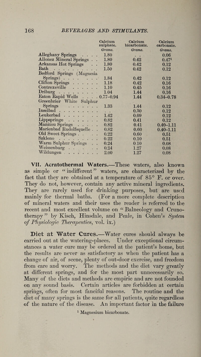 Alleghany Springs .... Calcium sulphate. Grams. 1.80 Calcium bicarbonate. Grams. Calcium carbonate. Grams. 0.06 Allonez Mineral Springs . . 1.80 0.42 0.471 Arkansas Hot Springs . . 1.80 0.42 0.12 Bath. 1.50 0.42 0.12 Bedford Springs (Magnesia Springs). 1.84 0.42 0.12 Clifton Springs. 1.18 0.42 0.16 Contrexeville . 1.10 0.45 0.16 Driburg. 1.04 1.44 0.16 Eaton Rapid Wells .... 0.77-0.94 1.44 0.34-0.78 Greenbrier White Sulphur Springs . 1.33 1.44 0.12 Inselbad. 0.30 0.12 Leukerbad. 1.42 0.09 0.12 Lippspringe. 0.82 0.41 0.12 Manitou Springs. 0.82 0.41 0.40-1.11 Marienbad Rudolfsquelle . . 0.82 0.60 0.40-1.11 Old Sweet Springs . . 0.22 0.60 0.51 Szkleno. 0.22 0.10 0.51 Warm Sulphur Springs . . 0.24 0.10 0.08 Weissenburg. 0.24 1.27 0.08 YVildungen. 2.00 1.27 0.08 VII. Acratothermal Waters.—These waters, also known as simple or “ indifferent” waters, are characterized by the fact that they are obtained at a temperature of 85° F. or over. They do not, however, contain any active mineral ingredients. They are rarely used for drinking purposes, but are used mainly for thermal baths. (For a more complete description of mineral waters and their uses the reader is referred to the recent and most excellent volume on “ Balneology and Cruno- therapy ” by Kisch, Hinsdale, and Peale, in Cohen’s System of Physiologic Therapeutics, vol. ix.) Diet at Water Cures.—Water cures should always be carried out at the watering-places. Under exceptional circum¬ stances a water cure may be ordered at the patient’s home, but the results are never as satisfactory as when the patient has a change of air, of scene, plenty of out-door exercise, and freedom from care and worry. The methods and the diet vary greatly at different springs, and for the most part unnecessarily so. Many of the diets and methods are empiric and are not founded on any sound basis. Certain articles are forbidden at certain springs, often for most fanciful reasons. The routine and the diet of many springs is the same for all patients, quite regardless of the nature of the disease. An important factor in the failure 1 Magnesium bicarbonate.