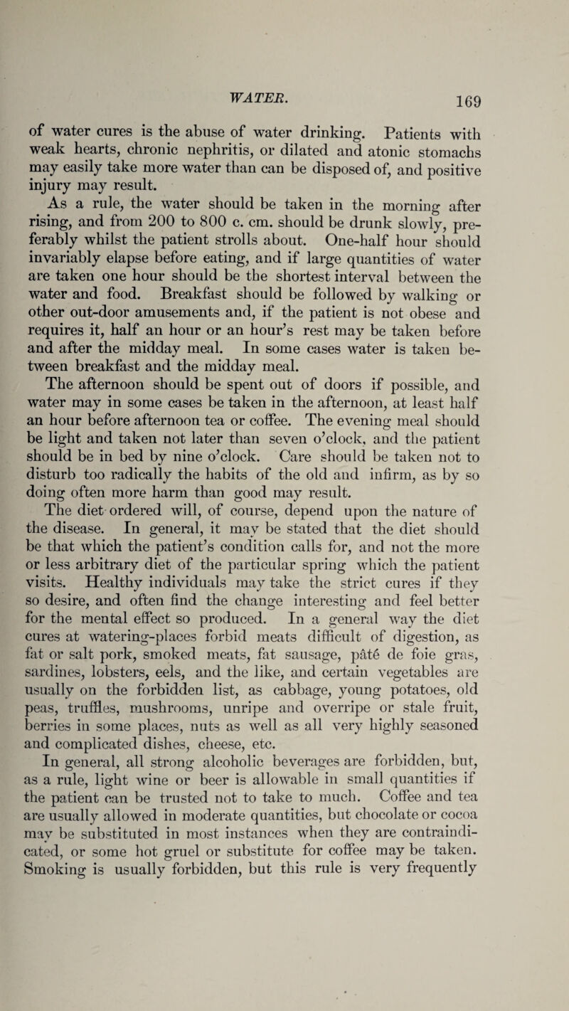 of water cures is the abuse of water drinking. Patients with weak hearts, chronic nephritis, or dilated and atonic stomachs may easily take more water than can be disposed of, and positive injury may result. As a rule, the water should be taken in the morning after rising, and from 200 to 800 c. cm. should be drunk slowly, pre¬ ferably whilst the patient strolls about. One-half hour should invariably elapse before eating, and if large quantities of water are taken one hour should be the shortest interval between the water and food. Breakfast should be followed by walking or other out-door amusements and, if the patient is not obese and requires it, half an hour or an hour’s rest may be taken before and after the midday meal. In some cases water is taken be¬ tween breakfast and the midday meal. The afternoon should be spent out of doors if possible, and water may in some cases be taken in the afternoon, at least half an hour before afternoon tea or coffee. The evening meal should be light and taken not later than seven o’clock, and the patient should be in bed by nine o’clock. Care should be taken not to disturb too radically the habits of the old and infirm, as by so doing often more harm than good may result. The diet ordered will, of course, depend upon the nature of the disease. In general, it may be stated that the diet should be that which the patient’s condition calls for, and not the more or less arbitrary diet of the particular spring which the patient visits. Healthy individuals may take the strict cures if they so desire, and often find the change interesting and feel better for the mental effect so produced. In a general way the diet cures at watering-places forbid meats difficult of digestion, as fat or salt pork, smoked meats, fat sausage, pat6 de foie gras, sardines, lobsters, eels, and the like, and certain vegetables are usually on the forbidden list, as cabbage, young potatoes, old peas, truffles, mushrooms, unripe and overripe or stale fruit, berries in some places, nuts as well as all very highly seasoned and complicated dishes, cheese, etc. In general, all strong alcoholic beverages are forbidden, but, as a rule, light wine or beer is allowable in small quantities if the patient can be trusted not to take to much. Coffee and tea are usually allowed in moderate quantities, but chocolate or cocoa may be substituted in most instances when they are contraindi¬ cated, or some hot gruel or substitute for coffee may be taken. Smoking is usually forbidden, but this rule is very frequently