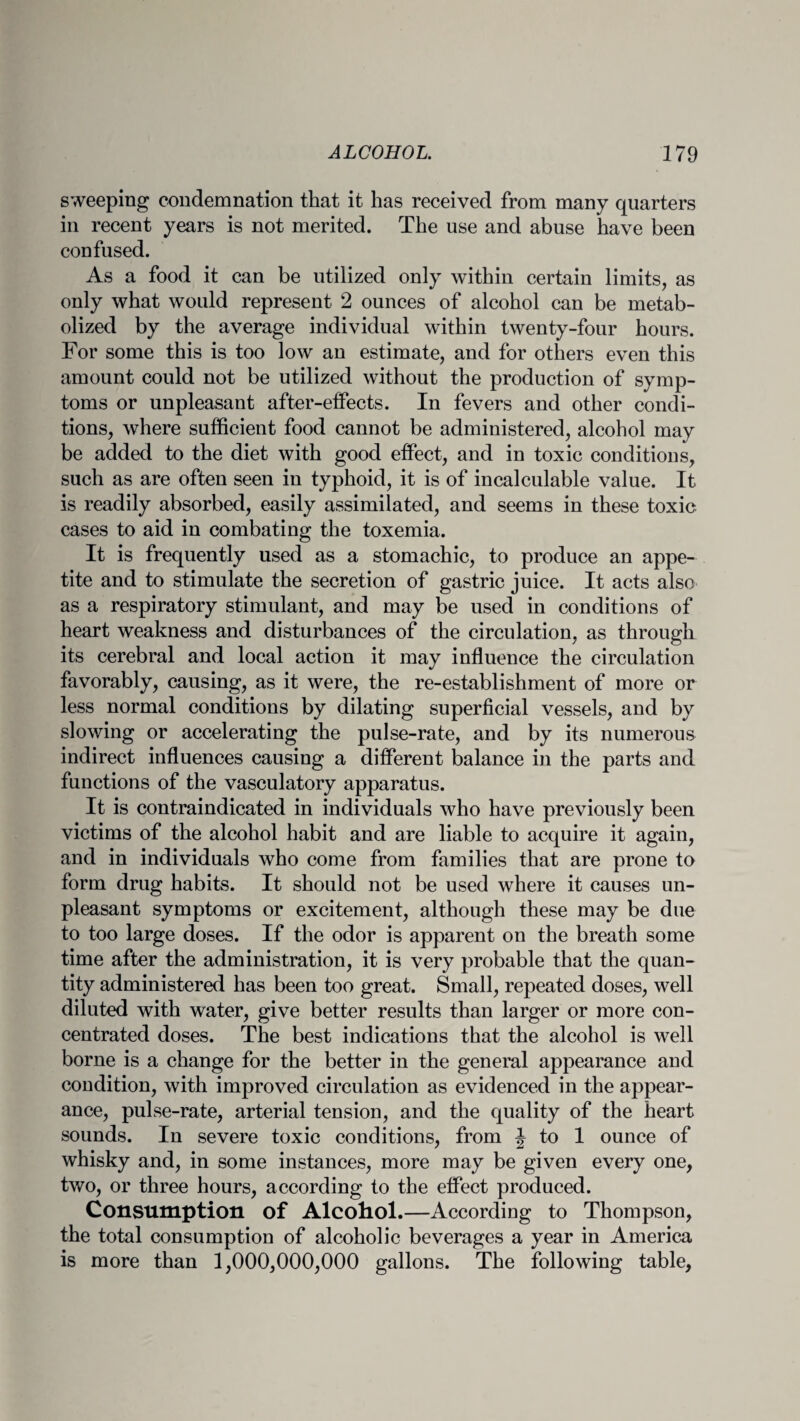 sweeping condemnation that it has received from many quarters in recent years is not merited. The use and abuse have been confused. As a food it can be utilized only within certain limits, as only what would represent 2 ounces of alcohol can be metab¬ olized by the average individual within twenty-four hours. For some this is too low an estimate, and for others even this amount could not be utilized without the production of symp¬ toms or unpleasant after-effects. In fevers and other condi¬ tions, where sufficient food cannot be administered, alcohol may be added to the diet with good effect, and in toxic conditions, such as are often seen in typhoid, it is of incalculable value. It is readily absorbed, easily assimilated, and seems in these toxic cases to aid in combating the toxemia. It is frequently used as a stomachic, to produce an appe¬ tite and to stimulate the secretion of gastric juice. It acts also as a respiratory stimulant, and may be used in conditions of heart weakness and disturbances of the circulation, as through its cerebral and local action it may influence the circulation favorably, causing, as it were, the re-establishment of more or less normal conditions by dilating superficial vessels, and by slowing or accelerating the pulse-rate, and by its numerous indirect influences causing a different balance in the parts and functions of the vasculatory apparatus. It is contraindicated in individuals who have previously been victims of the alcohol habit and are liable to acquire it again, and in individuals who come from families that are prone to form drug habits. It should not be used where it causes un¬ pleasant symptoms or excitement, although these may be due to too large doses. If the odor is apparent on the breath some time after the administration, it is very probable that the quan¬ tity administered has been too great. Small, repeated doses, well diluted with water, give better results than larger or more con¬ centrated doses. The best indications that the alcohol is well borne is a change for the better in the general appearance and condition, with improved circulation as evidenced in the appear¬ ance, pulse-rate, arterial tension, and the quality of the heart sounds. In severe toxic conditions, from J to 1 ounce of whisky and, in some instances, more may be given every one, two, or three hours, according to the effect produced. Consumption of Alcohol.—According to Thompson, the total consumption of alcoholic beverages a year in America is more than 1,000,000,000 gallons. The following table,