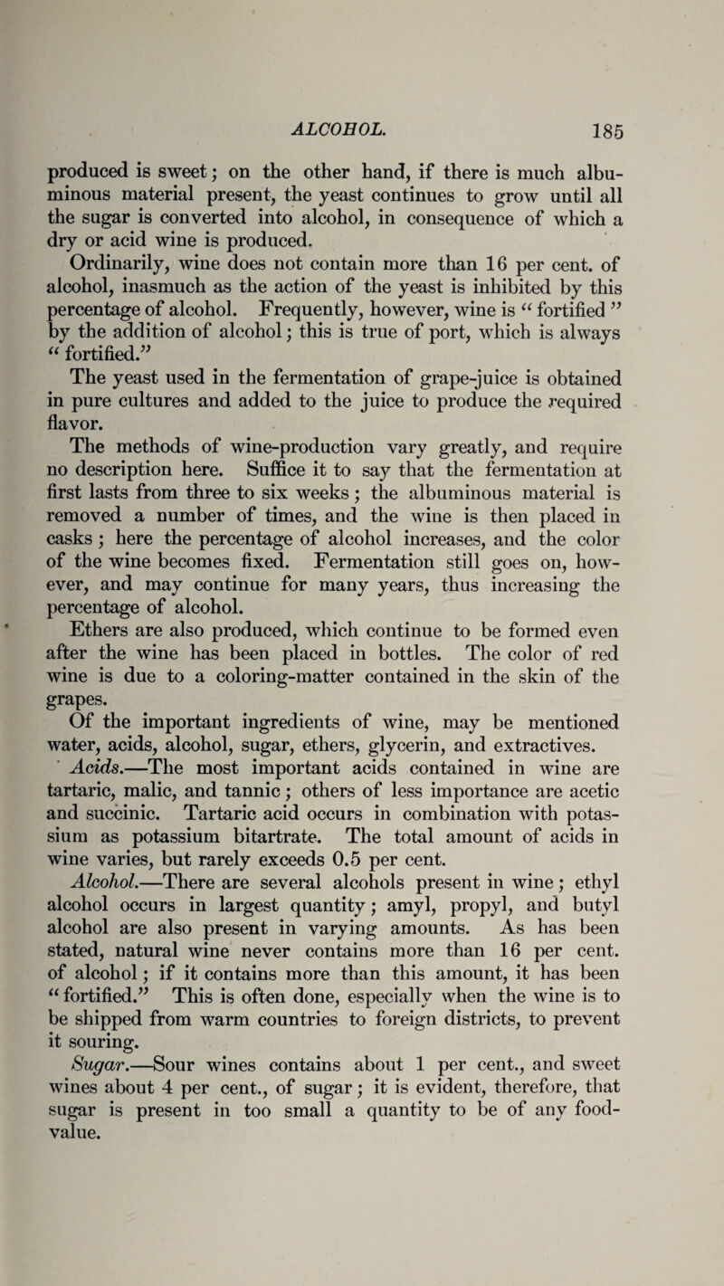 produced is sweet; on the other hand, if there is much albu¬ minous material present, the yeast continues to grow until all the sugar is converted into alcohol, in consequence of which a dry or acid wine is produced. Ordinarily, wine does not contain more than 16 per cent, of alcohol, inasmuch as the action of the yeast is inhibited by this percentage of alcohol. Frequently, however, wine is “ fortified ” by the addition of alcohol; this is true of port, which is always “ fortified.” The yeast used in the fermentation of grape-juice is obtained in pure cultures and added to the juice to produce the required flavor. The methods of wine-production vary greatly, and require no description here. Suffice it to say that the fermentation at first lasts from three to six weeks; the albuminous material is removed a number of times, and the wine is then placed in casks ; here the percentage of alcohol increases, and the color of the wine becomes fixed. Fermentation still goes on, how¬ ever, and may continue for many years, thus increasing the percentage of alcohol. Ethers are also produced, which continue to be formed even after the wine has been placed in bottles. The color of red wine is due to a coloring-matter contained in the skin of the grapes. Of the important ingredients of wine, may be mentioned water, acids, alcohol, sugar, ethers, glycerin, and extractives. Acids.—The most important acids contained in wine are tartaric, malic, and tannic; others of less importance are acetic and succinic. Tartaric acid occurs in combination with potas¬ sium as potassium bitartrate. The total amount of acids in wine varies, but rarely exceeds 0.5 per cent. Alcohol.—There are several alcohols present in wine; ethyl alcohol occurs in largest quantity; amyl, propyl, and butyl alcohol are also present in varying amounts. As has been stated, natural wine never contains more than 16 per cent, of alcohol; if it contains more than this amount, it has been “ fortified.” This is often done, especially when the wine is to be shipped from warm countries to foreign districts, to prevent it souring. Sugar.—Sour wines contains about 1 per cent., and sweet wines about 4 per cent., of sugar; it is evident, therefore, that sugar is present in too small a quantity to be of any food- value.