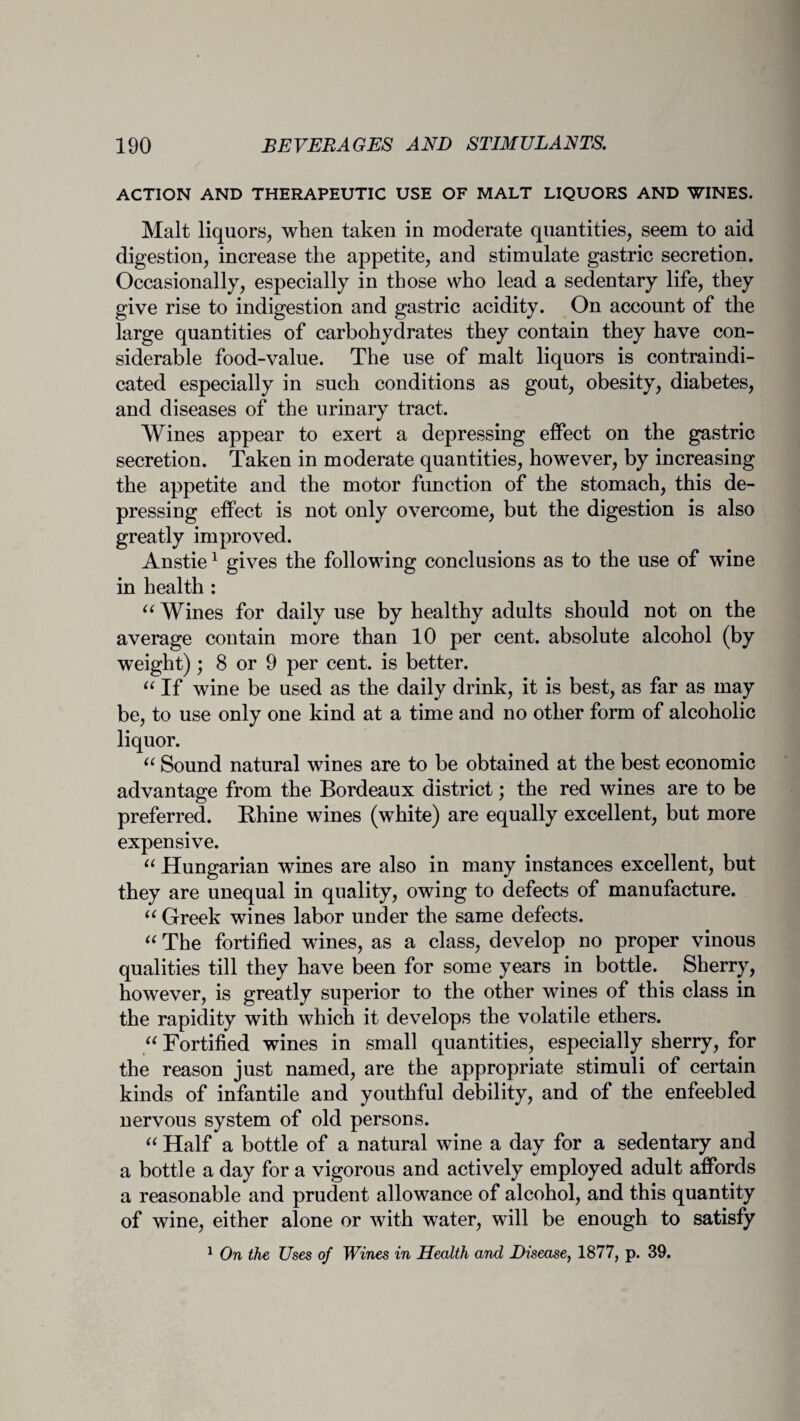 ACTION AND THERAPEUTIC USE OF MALT LIQUORS AND WINES. Malt liquors, when taken in moderate quantities, seem to aid digestion, increase the appetite, and stimulate gastric secretion. Occasionally, especially in those who lead a sedentary life, they give rise to indigestion and gastric acidity. On account of the large quantities of carbohydrates they contain they have con¬ siderable food-value. The use of malt liquors is contraindi¬ cated especially in such conditions as gout, obesity, diabetes, and diseases of the urinary tract. Wines appear to exert a depressing effect on the gastric secretion. Taken in moderate quantities, however, by increasing the appetite and the motor function of the stomach, this de¬ pressing effect is not only overcome, but the digestion is also greatly improved. Anstie1 gives the following conclusions as to the use of wine in health : “ Wines for daily use by healthy adults should not on the average contain more than 10 per cent, absolute alcohol (by weight); 8 or 9 per cent, is better. “ If wine be used as the daily drink, it is best, as far as may be, to use only one kind at a time and no other form of alcoholic liquor. “ Sound natural wines are to be obtained at the best economic advantage from the Bordeaux district; the red wines are to be preferred. Rhine wines (white) are equally excellent, but more expensive. “ Hungarian wines are also in many instances excellent, but they are unequal in quality, owing to defects of manufacture. “ Greek wines labor under the same defects. “ The fortified wines, as a class, develop no proper vinous qualities till they have been for some years in bottle. Sherry, however, is greatly superior to the other wines of this class in the rapidity with which it develops the volatile ethers. “ Fortified wines in small quantities, especially sherry, for the reason just named, are the appropriate stimuli of certain kinds of infantile and youthful debility, and of the enfeebled nervous system of old persons. “ Half a bottle of a natural wine a day for a sedentary and a bottle a day for a vigorous and actively employed adult affords a reasonable and prudent allowance of alcohol, and this quantity of wine, either alone or with water, will be enough to satisfy 1 On the Uses of Wines in Health and Disease, 1877, p. 39.