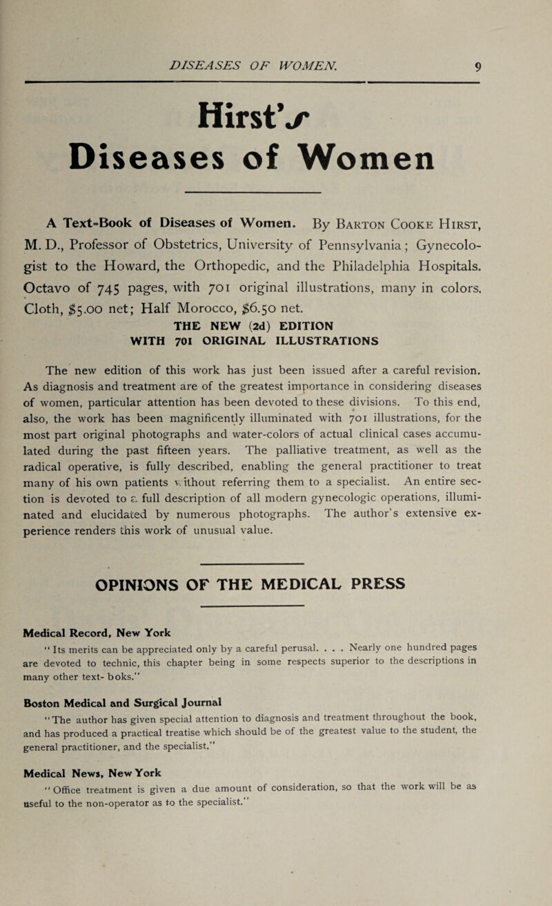 HirstV Diseases of Women A Text=Book of Diseases of Women. By Barton Cooke Hirst, M. D., Professor of Obstetrics, University of Pennsylvania; Gynecolo¬ gist to the Howard, the Orthopedic, and the Philadelphia Hospitals. Octavo of 745 pages, with 701 original illustrations, many in colors. • Cloth, $5.00 net; Half Morocco, $6.50 net. THE NEW (2d) EDITION WITH 701 ORIGINAL ILLUSTRATIONS The new edition of this work has just been issued after a careful revision. As diagnosis and treatment are of the greatest importance in considering diseases of women, particular attention has been devoted to these divisions. To this end, also, the work has been magnificently illuminated with 701 illustrations, for the most part original photographs and water-colors of actual clinical cases accumu¬ lated during the past fifteen years. The palliative treatment, as well as the radical operative, is fully described, enabling the general practitioner to treat many of his own patients without referring them to a specialist. An entire sec¬ tion is devoted to a full description of all modern gynecologic operations, illumi¬ nated and elucidated by numerous photographs. The author’s extensive ex¬ perience renders this work of unusual value. OPINIONS OF THE MEDICAL PRESS Medical Record, New York “ Its merits can be appreciated only by a careful perusal. . . . Nearly one hundred pages are devoted to technic, this chapter being in some respects superior to the descriptions in many other text- boks.” Boston Medical and Surgical Journal “The author has given special attention to diagnosis and treatment throughout the book, and has produced a practical treatise which should be of the greatest value to the student, the general practitioner, and the specialist.” Medical News, New York “ Office treatment is given a due amount of consideration, so that the work will be as useful to the non-operator as to the specialist.