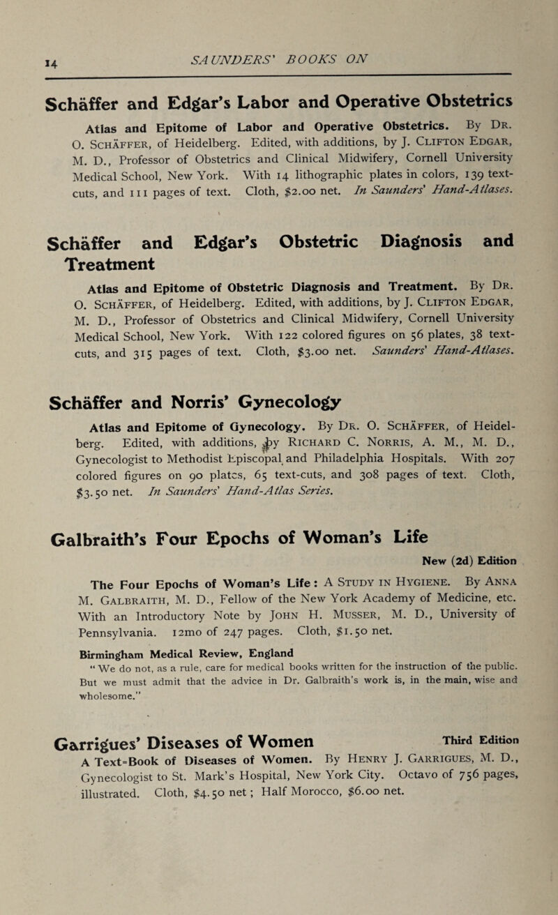 H Schaffer and Edgar’s Labor and Operative Obstetrics Atlas and Epitome of Labor and Operative Obstetrics. By Dr. 0. Schaffer, of Heidelberg. Edited, with additions, by J. Clifton Edgar, M. D., Professor of Obstetrics and Clinical Midwifery, Cornell University Medical School, New York. With 14 lithographic plates in colors, 139 text- cuts, and hi pages of text. Cloth, $2.00 net. In Saunders' Hand-Atlases. Schaffer and Edgar’s Obstetric Diagnosis and Treatment Atlas and Epitome of Obstetric Diagnosis and Treatment. By Dr. O. Schaffer, of Heidelberg. Edited, with additions, by J. Clifton Edgar, M. D., Professor of Obstetrics and Clinical Midwifery, Cornell University Medical School, New York. With 122 colored figures on 56 plates, 38 text- cuts, and 315 pages of text. Cloth, $3.00 net. Sautiders' Hand-Atlases. Schaffer and Norris’ Gynecology Atlas and Epitome of Gynecology. By Dr. O. Schaffer, of Heidel¬ berg. Edited, with additions, ^»y Richard C. Norris, A. M., M. D., Gynecologist to Methodist Episcopal and Philadelphia Hospitals. With 207 colored figures on 90 plates, 65 text-cuts, and 308 pages of text. Cloth, $3.50 net. In Saunders' Hand-Atlas Series. Galbraith’s Four Epochs of Woman’s Life New (2d) Edition The Four Epochs of Woman’s Life: A Study in Hygiene. By Anna M. Galbraith, M. D., Fellow of the New York Academy of Medicine, etc. With an Introductory Note by John H. Musser, M. D., University of Pennsylvania. i2mo of 247 pages. Cloth, $1.50 neh Birmingham Medical Review, England “ We do not, as a rule, care for medical books written for the instruction of the public. But we must admit that the advice in Dr. Galbraith’s work is, in the main, wise and wholesome.” Garrigues’ Diseases of Women Third Edition A Text=Book of Diseases of Women. By Henry J. Garrigues, M. D., Gynecologist to St. Mark’s Hospital, New York City. Octavo of 756 pages, illustrated. Cloth, $4.50 net; Half Morocco, $6.00 net.