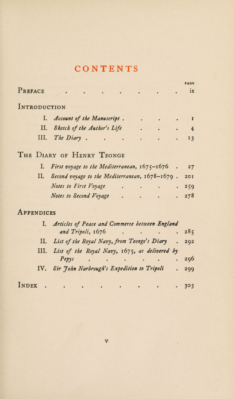 CONTENTS PAGE Preface . . . . ix Introduction I. Account of the Manuscript . . . . I II. Sketch of the Author’s Life . . 4 III. The Diary . . . . . .13 The Diary of Henry Teonge I. First voyage to the Mediterranean, 1675-1676 . 27 II. Second voyage to the Mediterranean, 1678-1679 . 201 Notes to First Voyage . . . .259 Notes to Second Voyage . . . .278 Appendices I. Articles of Peace and Commerce between England and Tripoli, 1676 . . . .285 II. List of the Royal Navy, from Teonge’s Diary . 292 III. List of the Royal Navy, 1675, as delivered by Pepys ...... 296 IV. Sir John Narbrough’s Expedition to Tripoli . 299 Index ........ 303