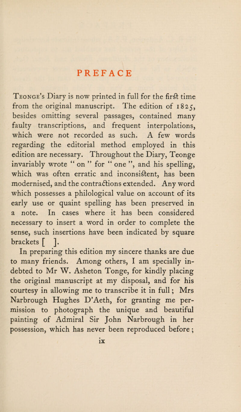 Teonge’s Diary is now printed in full for the firft time from the original manuscript. The edition of 1825, besides omitting several passages, contained many faulty transcriptions, and frequent interpolations, which were not recorded as such. A few words regarding the editorial method employed in this edition are necessary. Throughout the Diary, Teonge invariably wrote “ on ” for “ one ”, and his spelling, which was often erratic and inconsistent, has been modernised, and the contractions extended. Any word which possesses a philological value on account of its early use or quaint spelling has been preserved in a note. In cases where it has been considered necessary to insert a word in order to complete the sense, such insertions have been indicated by square brackets [ ]. In preparing this edition my sincere thanks are due to many friends. Among others, I am specially in¬ debted to Mr W. Asheton Tonge, for kindly placing the original manuscript at my disposal, and for his courtesy in allowing me to transcribe it in full; Mrs Narbrough Hughes D’Aeth, for granting me per¬ mission to photograph the unique and beautiful painting of Admiral Sir John Narbrough in her possession, which has never been reproduced before;