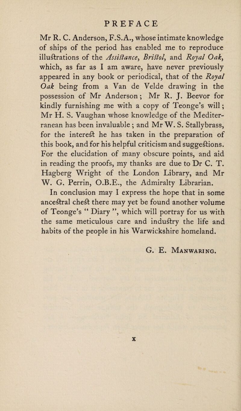 Mr R. C. Anderson, F.S.A., whose intimate knowledge of ships of the period has enabled me to reproduce illustrations of the Assistance^ Bristol, and Royal Oak, which, as far as I am aware, have never previously appeared in any book or periodical, that of the Royal Oak being from a Van de Velde drawing in the possession of Mr Anderson; Mr R. J. Beevor for kindly furnishing me with a copy of Teonge’s will; Mr H. S. Vaughan whose knowledge of the Mediter¬ ranean has been invaluable ; and Mr W. S. Stallybrass, for the interest he has taken in the preparation of this book, and for his helpful criticism and suggestions. For the elucidation of many obscure points, and aid in reading the proofs, my thanks are due to Dr C. T. Hagberg Wright of the London Library, and Mr W. G. Perrin, O.B.E., the Admiralty Librarian. In conclusion may I express the hope that in some anceStral cheSt there may yet be found another volume of Teonge’s “ Diary ”, which will portray for us with the same meticulous care and induSfcry the life and habits of the people in his Warwickshire homeland. G. E. Manwaring.