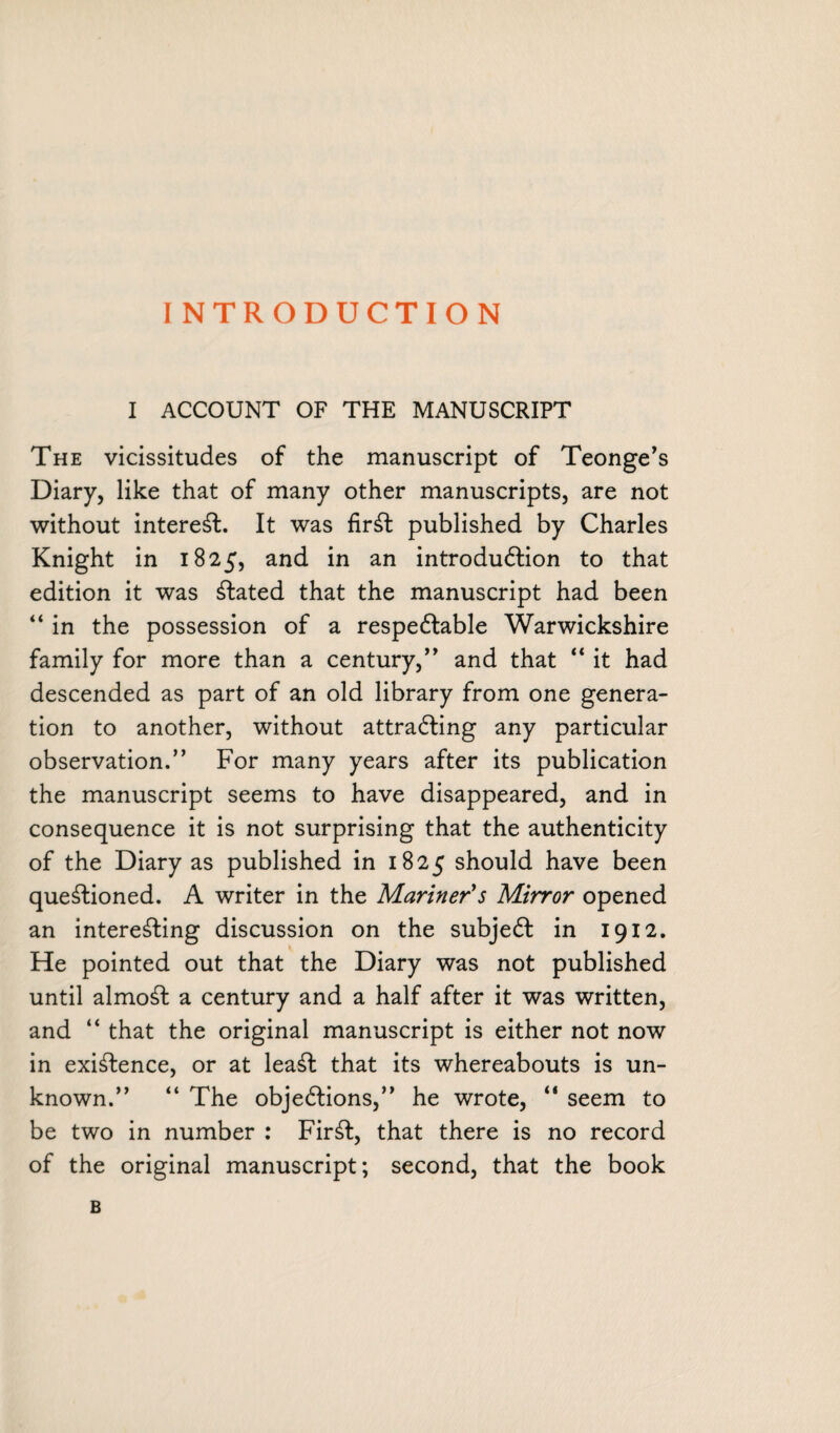I ACCOUNT OF THE MANUSCRIPT The vicissitudes of the manuscript of Teonge’s Diary, like that of many other manuscripts, are not without interest. It was firSt published by Charles Knight in 1825, and in an introduction to that edition it was stated that the manuscript had been “ in the possession of a respectable Warwickshire family for more than a century,” and that “ it had descended as part of an old library from one genera¬ tion to another, without attracting any particular observation.” For many years after its publication the manuscript seems to have disappeared, and in consequence it is not surprising that the authenticity of the Diary as published in 1825 should have been questioned. A writer in the Mariner's Mirror opened an interesting discussion on the subject in 19x2. He pointed out that the Diary was not published until almoSt a century and a half after it was written, and “ that the original manuscript is either not now in existence, or at leat that its whereabouts is un¬ known.” “ The objections,” he wrote, “ seem to be two in number : FirSt, that there is no record of the original manuscript; second, that the book B
