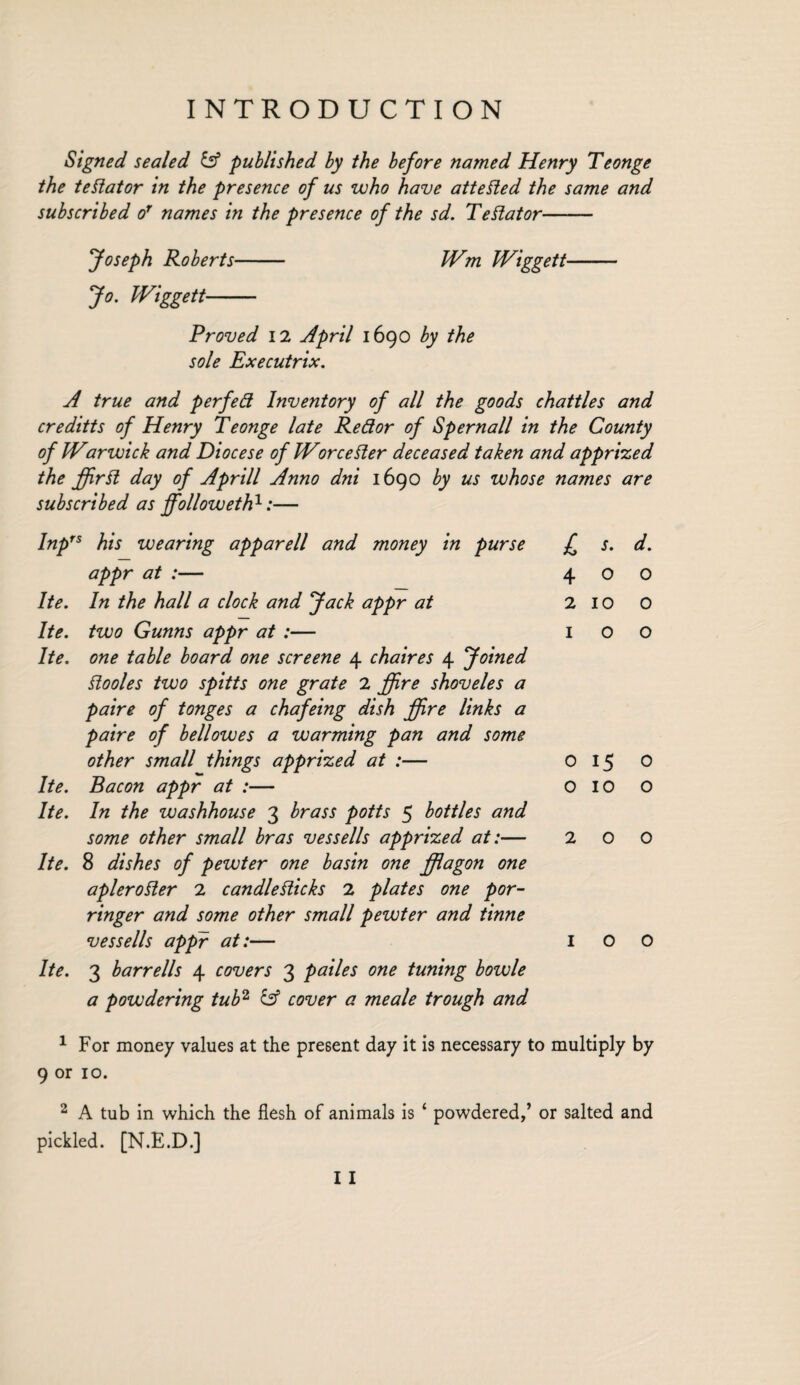 Signed sealed iff published by the before named Henry Teonge the tedator in the presence of us who have attested the same and subscribed or names in the presence of the sd. Testator- Joseph Roberts- Wm Wiggett Jo. Wiggett- Proved X2 April 1690 by the sole Executrix. A true and perfed Inventory of all the goods chatties and creditts of Henry Teonge late Redor of Spemail in the County of Warwick and Diocese of Worcester deceased taken and apprized the fir It day of A prill Anno dni 1690 by us whose names are subscribed as followeth1:— Inprs his wearing apparell and money in purse appr at :— Ite. In the hall a clock and Jack appr at Ite. two Gunns appr at :— Ite. one table board one screene 4 chaires 4 Joined Siooles two spitts one grate 2 ffire shoveles a paire of tonges a chafeing dish fire links a paire of bell owes a warming pan and some other small things apprized at :— Ite. Bacon appr at :— Ite. In the washhouse 3 brass potts 5 bottles and some other small bras vessells apprized at:— Ite. 8 dishes of pewter one basin one flagon one apleroder 2 candlesticks 2 plates one por¬ ringer and some other small pewter and tinne vessells appr at:— Ite. 3 barrells 4 covers 3 pailes one tuning bowle a powdering tub2 & cover a me ale trough and £ s- d. 400 2 10 0 IOO o 15 0 OIOO 2 0 0 IOO 1 For money values at the present day it is necessary to multiply by 9 or 10. 2 A tub in which the flesh of animals is ‘ powdered,’ or salted and pickled. [N.E.D.] I I