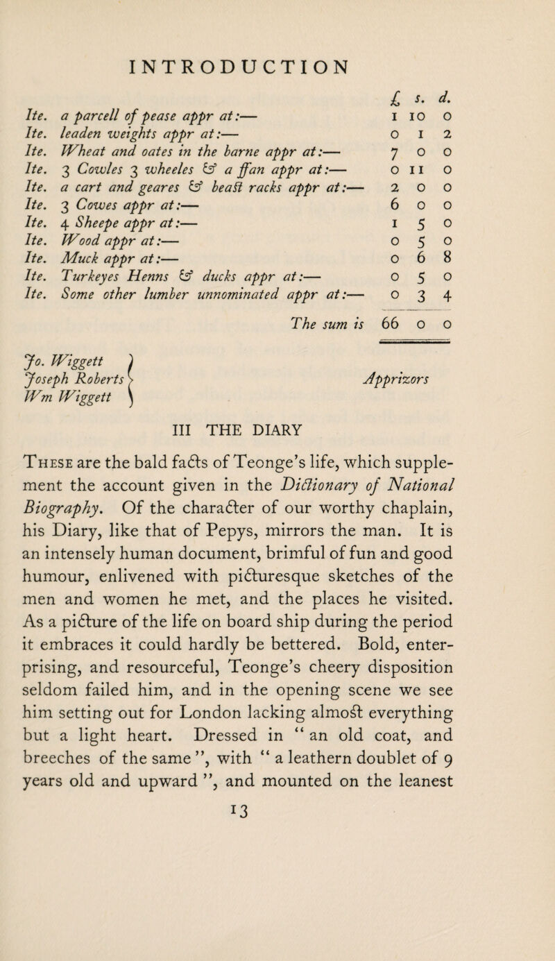 i s. d. he. a par cell of pease appr at:— 1 10 0 he. leaden weights appr at:— 0 1 2 he. Wheat and oates in the barne appr at:— 7 0 0 he. 3 Cowles 3 wheeles & a ffan appr at:— 0 11 0 he. a cart and geares & be alt racks appr at:- — 2 0 0 Ite. 3 Cowes appr at:— 6 0 0 Ite. 4 Sheepe appr at:— 1 5 0 Ite. Wood appr at:— 0 5 0 Ite. Muck appr at:— 0 6 8 Ite. Turk eyes Henns £sf ducks appr at:— 0 5 0 Ite. Some other lumber unnominated appr at:- — 0 3 4 The sum is 66 0 0 Wiggett ) Joseph Roberts > Appr hors Wm Wiggett \ III THE DIARY These are the bald fadfs of Teonge’s life, which supple¬ ment the account given in the Diftionary of National Biography, Of the charadfer of our worthy chaplain, his Diary, like that of Pepys, mirrors the man. It is an intensely human document, brimful of fun and good humour, enlivened with pidturesque sketches of the men and women he met, and the places he visited. As a pidture of the life on board ship during the period it embraces it could hardly be bettered. Bold, enter¬ prising, and resourceful, Teonge’s cheery disposition seldom failed him, and in the opening scene we see him setting out for London lacking almost everything but a light heart. Dressed in “an old coat, and breeches of the same ”, with “ a leathern doublet of 9 years old and upward ”, and mounted on the leanest