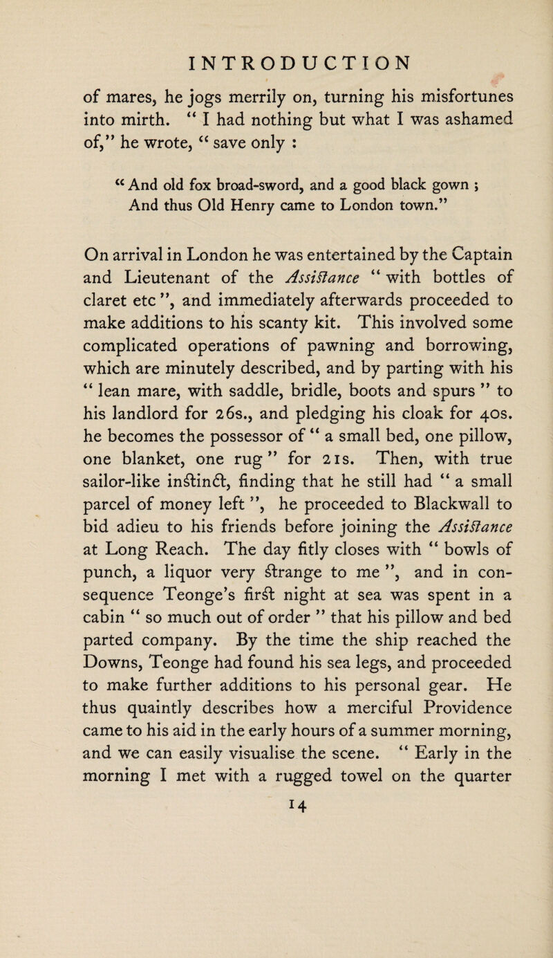 of mares, he jogs merrily on, turning his misfortunes into mirth. ‘4 I had nothing but what I was ashamed of,” he wrote, “ save only : <c And old fox broad-sword, and a good black gown ; And thus Old Henry came to London town.” On arrival in London he was entertained by the Captain and Lieutenant of the Assistance “ with bottles of claret etc ”, and immediately afterwards proceeded to make additions to his scanty kit. This involved some complicated operations of pawning and borrowing, which are minutely described, and by parting with his “ lean mare, with saddle, bridle, boots and spurs ” to his landlord for 26s., and pledging his cloak for 40s. he becomes the possessor of “ a small bed, one pillow, one blanket, one rug” for 21s. Then, with true sailor-like in£lin£t, finding that he still had “ a small parcel of money left ”, he proceeded to Blackwall to bid adieu to his friends before joining the Assistance at Long Reach. The day fitly closes with “ bowls of punch, a liquor very strange to me ”, and in con¬ sequence Teonge’s fir£t night at sea was spent in a cabin “ so much out of order ” that his pillow and bed parted company. By the time the ship reached the Downs, Teonge had found his sea legs, and proceeded to make further additions to his personal gear. He thus quaintly describes how a merciful Providence came to his aid in the early hours of a summer morning, and we can easily visualise the scene. “ Early in the morning I met with a rugged towel on the quarter