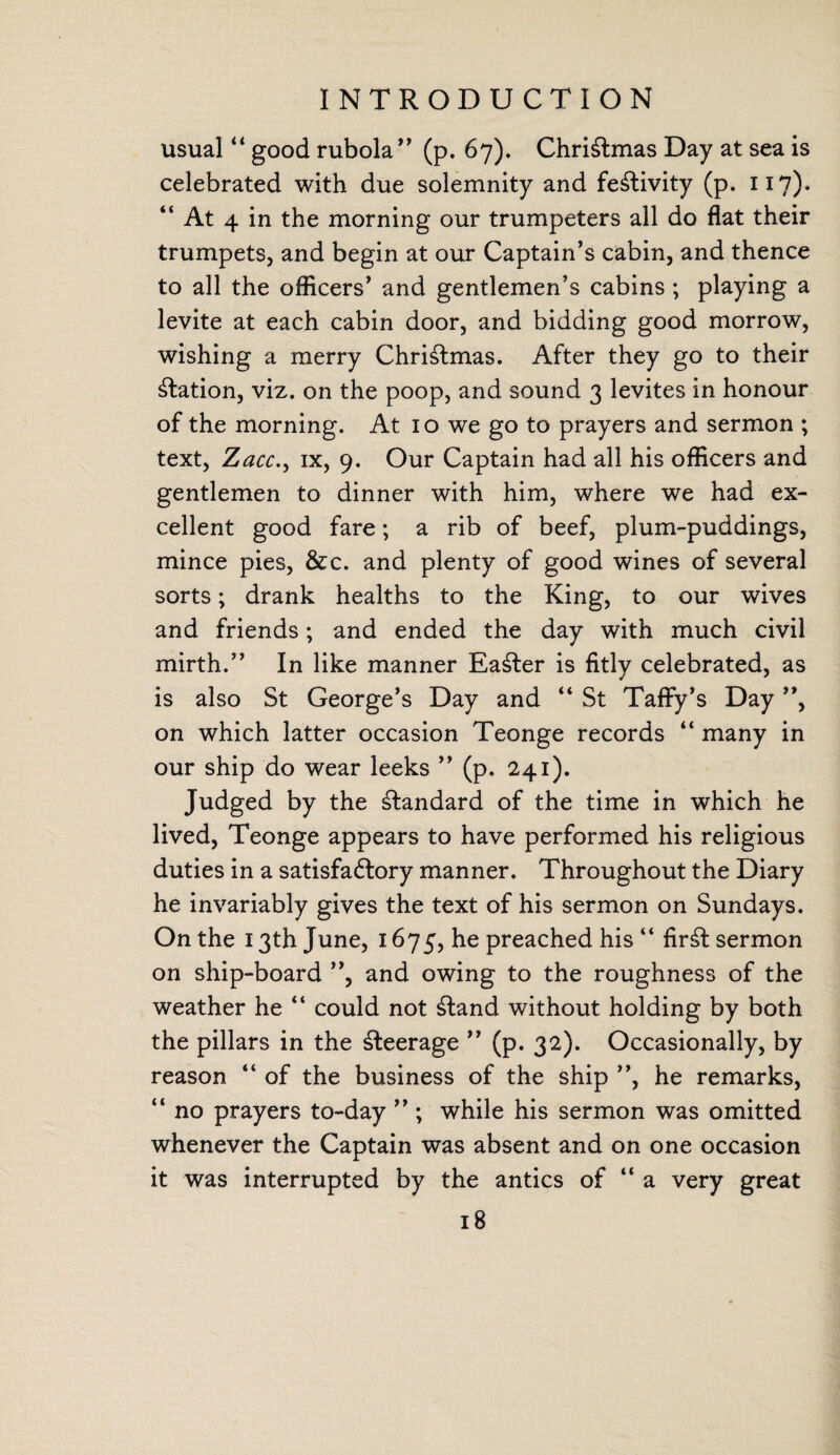 usual “ good rubola” (p. 67). Christmas Day at sea is celebrated with due solemnity and festivity (p. 117)» “ At 4 in the morning our trumpeters all do flat their trumpets, and begin at our Captain’s cabin, and thence to all the officers’ and gentlemen’s cabins ; playing a levite at each cabin door, and bidding good morrow, wishing a merry Christmas. After they go to their Nation, viz. on the poop, and sound 3 levites in honour of the morning. At 10 we go to prayers and sermon ; text, Zacc., ix, 9. Our Captain had all his officers and gentlemen to dinner with him, where we had ex¬ cellent good fare; a rib of beef, plum-puddings, mince pies, &c. and plenty of good wines of several sorts; drank healths to the King, to our wives and friends; and ended the day with much civil mirth.” In like manner Easier is fitly celebrated, as is also St George’s Day and “ St Taffy’s Day ”, on which latter occasion Teonge records “ many in our ship do wear leeks ” (p. 241). Judged by the standard of the time in which he lived, Teonge appears to have performed his religious duties in a satisfactory manner. Throughout the Diary he invariably gives the text of his sermon on Sundays. On the 13th June, 1675, he preached his “ Art sermon on ship-board ”, and owing to the roughness of the weather he “ could not £tand without holding by both the pillars in the Peerage ” (p. 32). Occasionally, by reason “ of the business of the ship ”, he remarks, “ no prayers to-day ” ; while his sermon was omitted whenever the Captain was absent and on one occasion it was interrupted by the antics of “ a very great