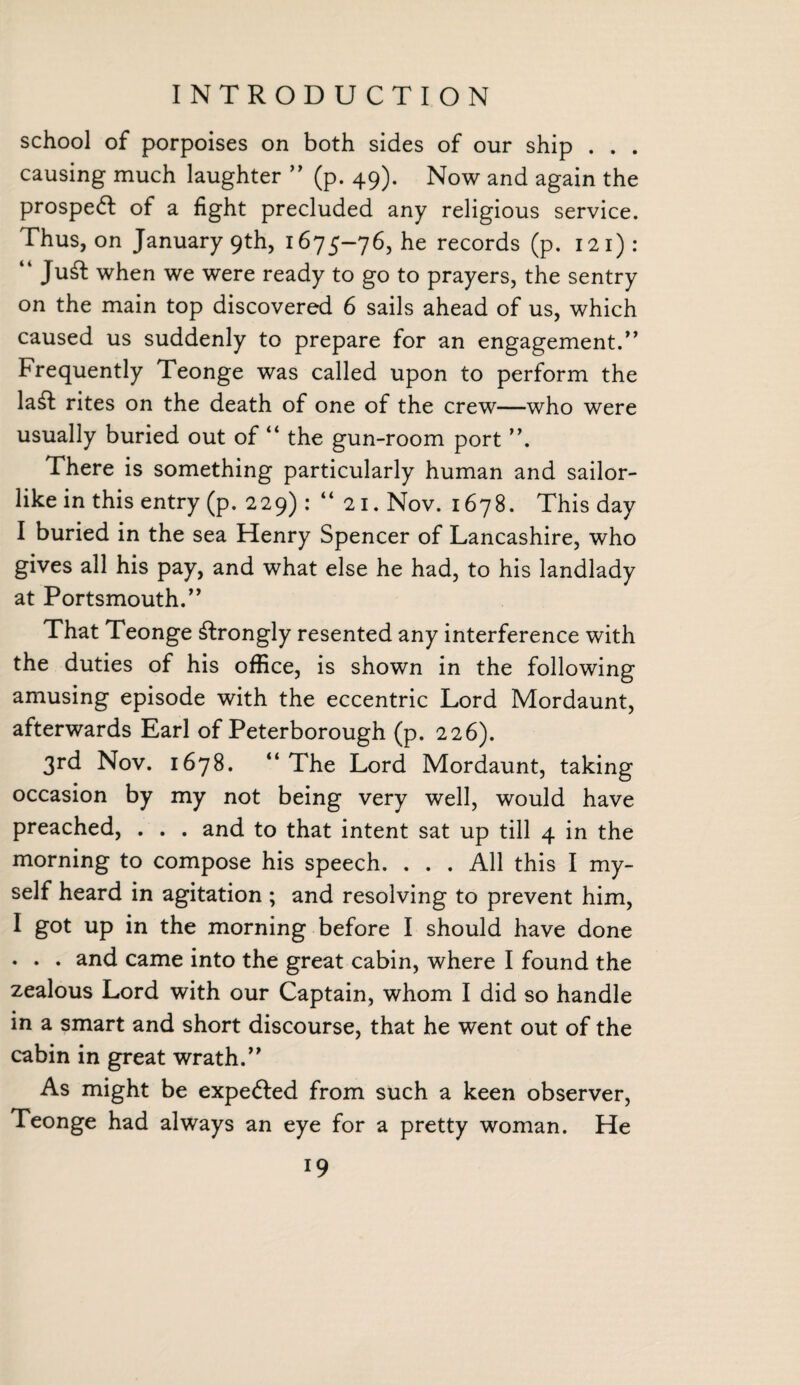 school of porpoises on both sides of our ship . . . causing much laughter ” (p. 49). Now and again the prospedt of a fight precluded any religious service. Thus, on January 9th, 1675-76, he records (p. 121) : “ Ju£fc when we were ready to go to prayers, the sentry on the main top discovered 6 sails ahead of us, which caused us suddenly to prepare for an engagement.” Frequently Teonge was called upon to perform the la£t rites on the death of one of the crew—who were usually buried out of “ the gun-room port ”. There is something particularly human and sailor¬ like in this entry (p. 229) : “21. Nov. 1678. This day I buried in the sea Henry Spencer of Lancashire, who gives all his pay, and what else he had, to his landlady at Portsmouth. ” That Teonge strongly resented any interference with the duties of his office, is shown in the following amusing episode with the eccentric Lord Mordaunt, afterwards Earl of Peterborough (p. 226). 3rd Nov. 1678. “The Lord Mordaunt, taking occasion by my not being very well, would have preached, . . . and to that intent sat up till 4 in the morning to compose his speech. ... All this I my¬ self heard in agitation ; and resolving to prevent him, I got up in the morning before I should have done . . . and came into the great cabin, where I found the zealous Lord with our Captain, whom I did so handle in a smart and short discourse, that he went out of the cabin in great wrath.” As might be expedled from such a keen observer, Teonge had always an eye for a pretty woman. He