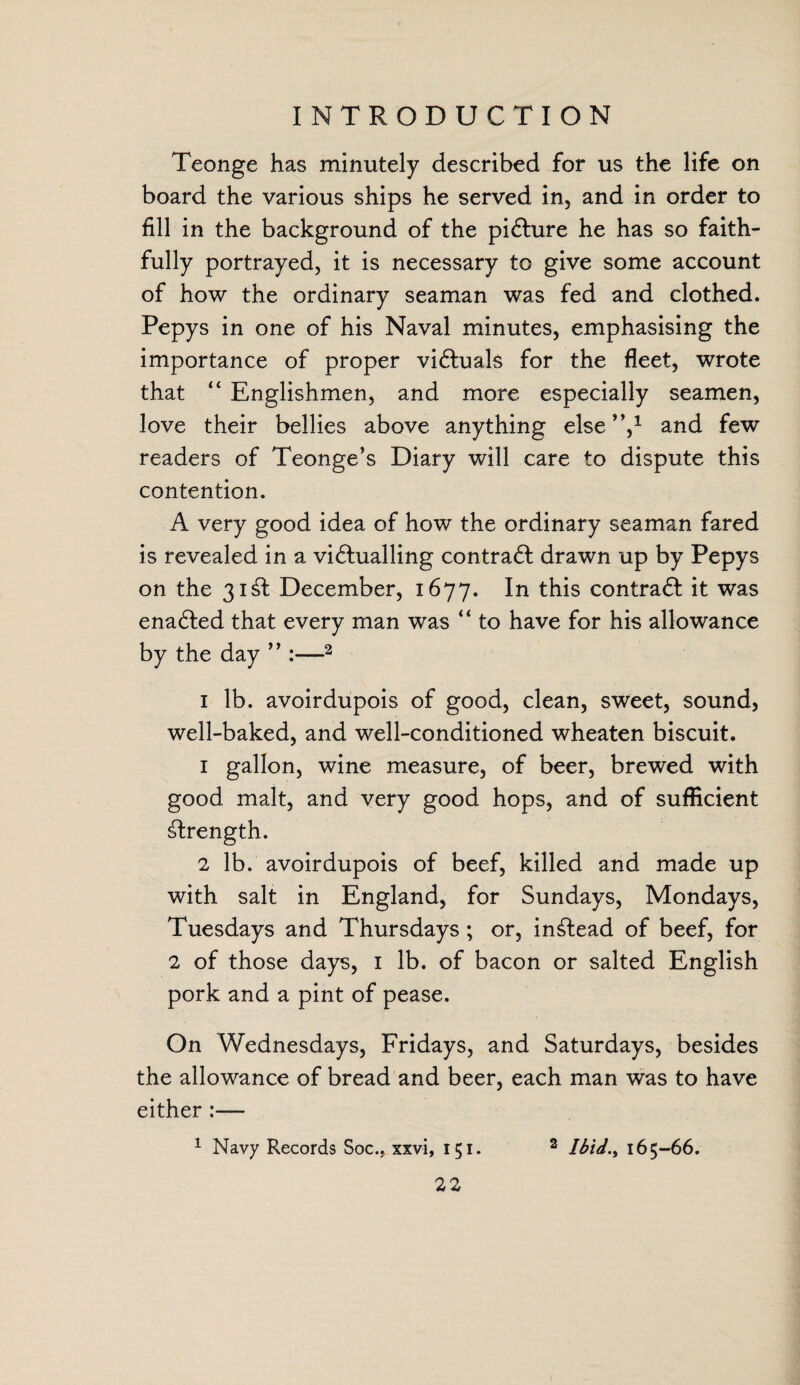 Teonge has minutely described for us the life on board the various ships he served in, and in order to fill in the background of the picture he has so faith¬ fully portrayed, it is necessary to give some account of how the ordinary seaman was fed and clothed. Pepys in one of his Naval minutes, emphasising the importance of proper victuals for the fleet, wrote that “ Englishmen, and more especially seamen, love their bellies above anything else”,1 and few readers of Teonge’s Diary will care to dispute this contention. A very good idea of how the ordinary seaman fared is revealed in a vi<5tualling contra6l drawn up by Pepys on the 31& December, 1677. In this contrail it was ena6ted that every man was “ to have for his allowance by the day ” :—2 1 lb. avoirdupois of good, clean, sweet, sound, well-baked, and well-conditioned wheaten biscuit. 1 gallon, wine measure, of beer, brewed with good malt, and very good hops, and of sufficient strength. 2 lb. avoirdupois of beef, killed and made up with salt in England, for Sundays, Mondays, Tuesdays and Thursdays ; or, instead of beef, for 2 of those days, 1 lb. of bacon or salted English pork and a pint of pease. On Wednesdays, Fridays, and Saturdays, besides the allowance of bread and beer, each man was to have either 1 Navy Records Soc., xxvi, 151. 2 Ibid., 165-66.