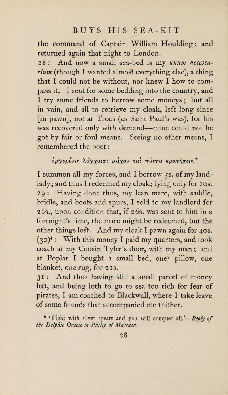 BUYS HIS SEA-KIT the command of Captain William Houlding; and returned again that night to London. 28 : And now a small sea-bed is my unum necessa- rium (though I wanted almost everything else), a thing that I could not be without, nor knew I how to com¬ pass it. I sent for some bedding into the country, and I try some friends to borrow some moneys ; but all in vain, and all to retrieve my cloak, left long since [in pawn], not at Troas (as Saint Paul’s was), for his was recovered only with demand—mine could not be got by fair or foul means. Seeing no other means, I remembered the poet: apyvpeai? \6y\aurL p.axov Ka%L Tcwra KpaTrjcreis* I summon all my forces, and I borrow 5s. of my land¬ lady; and thus I redeemed my cloak; lying only for 10s. 29 : Having done thus, my lean mare, with saddle, bridle, and boots and spurs, I sold to my landlord for 26s., upon condition that, if 26s. was sent to him in a fortnight’s time, the mare might be redeemed, but the other things lo£t. And my cloak I pawn again for 40s. (30)4 : With this money I paid my quarters, and took coach at my Cousin Tyler’s door, with my man ; and at Poplar I bought a small bed, one5 pillow, one blanket, one rug, for 21s. 31 : And thus having £till a small parcel of money left, and being loth to go to sea too rich for fear of pirates, I am coached to Blackwall, where I take leave of some friends that accompanied me thither. * ‘ Fight with silver spears and you will conquer all.’—Reply of the Delphic Oracle to Philip of Mace don.