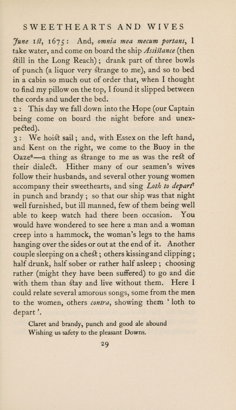 SWEETHEARTS AND WIVES June ii7, 1675: And, omnia mea mecum portans^ I take water, and come on board the ship Assistance (then dill in the Long Reach) ; drank part of three bowls of punch (a liquor very strange to me), and so to bed in a cabin so much out of order that, when I thought to find my pillow on the top, I found it slipped between the cords and under the bed. 2 : This day we fall down into the Hope (our Captain being come on board the night before and unex¬ pected). 3 : We hoid sail; and, with Essex on the left hand, and Kent on the right, we come to the Buoy in the Oaze6—a thing as strange to me as was the red of their dialed. Hither many of our seamen’s wives follow their husbands, and several other young women accompany their sweethearts, and sing Loth to depart1 in punch and brandy; so that our ship was that night wrell furnished, but ill manned, few of them being well able to keep watch had there been occasion. You would have wondered to see here a man and a woman creep into a hammock, the woman’s legs to the hams hanging over the sides or out at the end of it. Another couple sleeping on a ched; others kissingand clipping; half drunk, half sober or rather half asleep ; choosing rather (might they have been suffered) to go and die with them than day and live without them. Here I could relate several amorous songs, some from the men to the women, others contra, showing them 4 loth to depart ’. Claret and brandy, punch and good ale abound Wishing us safety to the pleasant Downs.