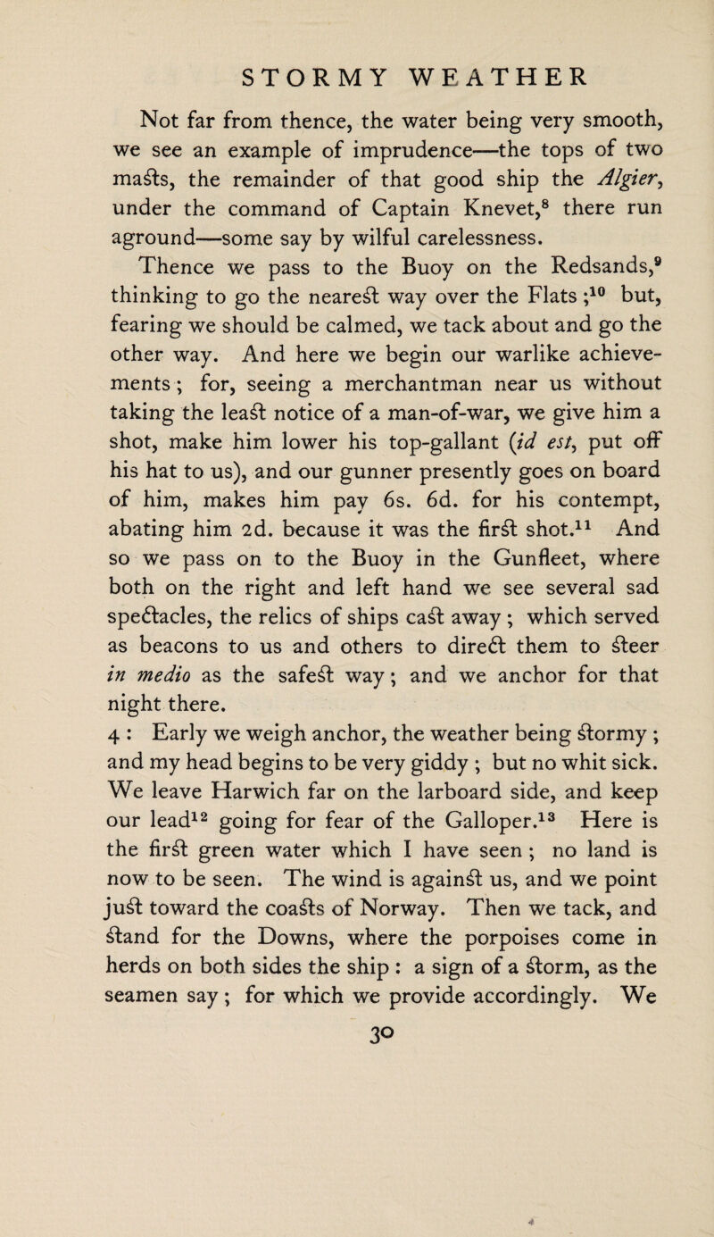 STORMY WEATHER Not far from thence, the water being very smooth, we see an example of imprudence—the tops of two mafts, the remainder of that good ship the Algier, under the command of Captain Knevet,8 there run aground—some say by wilful carelessness. Thence we pass to the Buoy on the Redsands,9 thinking to go the nearest way over the Flats ;10 but, fearing we should be calmed, we tack about and go the other way. And here we begin our warlike achieve¬ ments ; for, seeing a merchantman near us without taking the lea£t notice of a man-of-war, we give him a shot, make him lower his top-gallant (id est, put off his hat to us), and our gunner presently goes on board of him, makes him pay 6s. 6d. for his contempt, abating him 2d. because it was the fir£t shot.11 And so we pass on to the Buoy in the Gunfleet, where both on the right and left hand we see several sad speftacles, the relics of ships ca£fc away ; which served as beacons to us and others to direft them to £feer in medio as the safest way; and we anchor for that night there. 4 : Early we weigh anchor, the weather being stormy ; and my head begins to be very giddy ; but no whit sick. We leave Harwich far on the larboard side, and keep our lead12 going for fear of the Galloper.13 Here is the fir^h green water which I have seen ; no land is now to be seen. The wind is against us, and we point ju£t toward the coasts of Norway. Then we tack, and £tand for the Downs, where the porpoises come in herds on both sides the ship : a sign of a £torm, as the seamen say ; for which we provide accordingly. We 3° 4