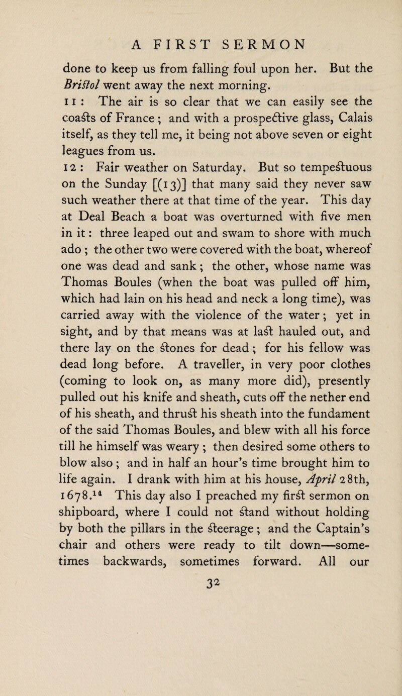 A FIRST SERMON done to keep us from falling foul upon her. But the Bristol went away the next morning. 11 : The air is so clear that we can easily see the coasts of France ; and with a prospective glass, Calais itself, as they tell me, it being not above seven or eight leagues from us. 12 : Fair weather on Saturday. But so tempestuous on the Sunday [(13)] that many said they never saw such weather there at that time of the year. This day at Deal Beach a boat was overturned with five men in it: three leaped out and swam to shore with much ado ; the other two were covered with the boat, whereof one was dead and sank; the other, whose name was Thomas Boules (when the boat was pulled off him, which had lain on his head and neck a long time), was carried away with the violence of the water; yet in sight, and by that means was at laSf hauled out, and there lay on the Slones for dead; for his fellow was dead long before. A traveller, in very poor clothes (coming to look on, as many more did), presently pulled out his knife and sheath, cuts off the nether end of his sheath, and thruSl his sheath into the fundament of the said Thomas Boules, and blew with all his force till he himself was weary ; then desired some others to blow also ; and in half an hour’s time brought him to life again. I drank with him at his house, April 28th, 1678.14 This day also I preached my fir£l sermon on shipboard, where I could not Cland without holding by both the pillars in the Peerage; and the Captain’s chair and others were ready to tilt down—some¬ times backwards, sometimes forward. All our