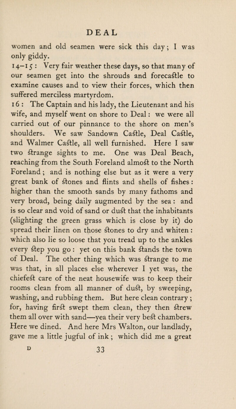 DEAL women and old seamen were sick this day; I was only giddy. 14-15 : Very fair weather these days, so that many of our seamen get into the shrouds and forecastle to examine causes and to view their forces, which then suffered merciless martyrdom. 16 : The Captain and his lady, the Lieutenant and his wife, and myself went on shore to Deal: we were all carried out of our pinnance to the shore on men’s shoulders. We saw Sandown CaStle, Deal CaStle, and Walmer Cattle, all well furnished. Here I saw two Strange sights to me. One was Deal Beach, reaching from the South Foreland almoSt to the North Foreland; and is nothing else but as it were a very great bank of Stones and flints and shells of fishes : higher than the smooth sands by many fathoms and very broad, being daily augmented by the sea : and is so clear and void of sand or duSt that the inhabitants (slighting the green grass which is close by it) do spread their linen on those Stones to dry and whiten : which also lie so loose that you tread up to the ankles every Step you go : yet on this bank Stands the town of Deal. The other thing which was Strange to me was that, in all places else wherever I yet was, the chiefeSt care of the neat housewife was to keep their rooms clean from all manner of duSt, by sweeping, washing, and rubbing them. But here clean contrary ; for, having firSt swept them clean, they then Strew them all over with sand—yea their very beSt chambers. Here we dined. And here Mrs Walton, our landlady, gave me a little jugful of ink ; which did me a great