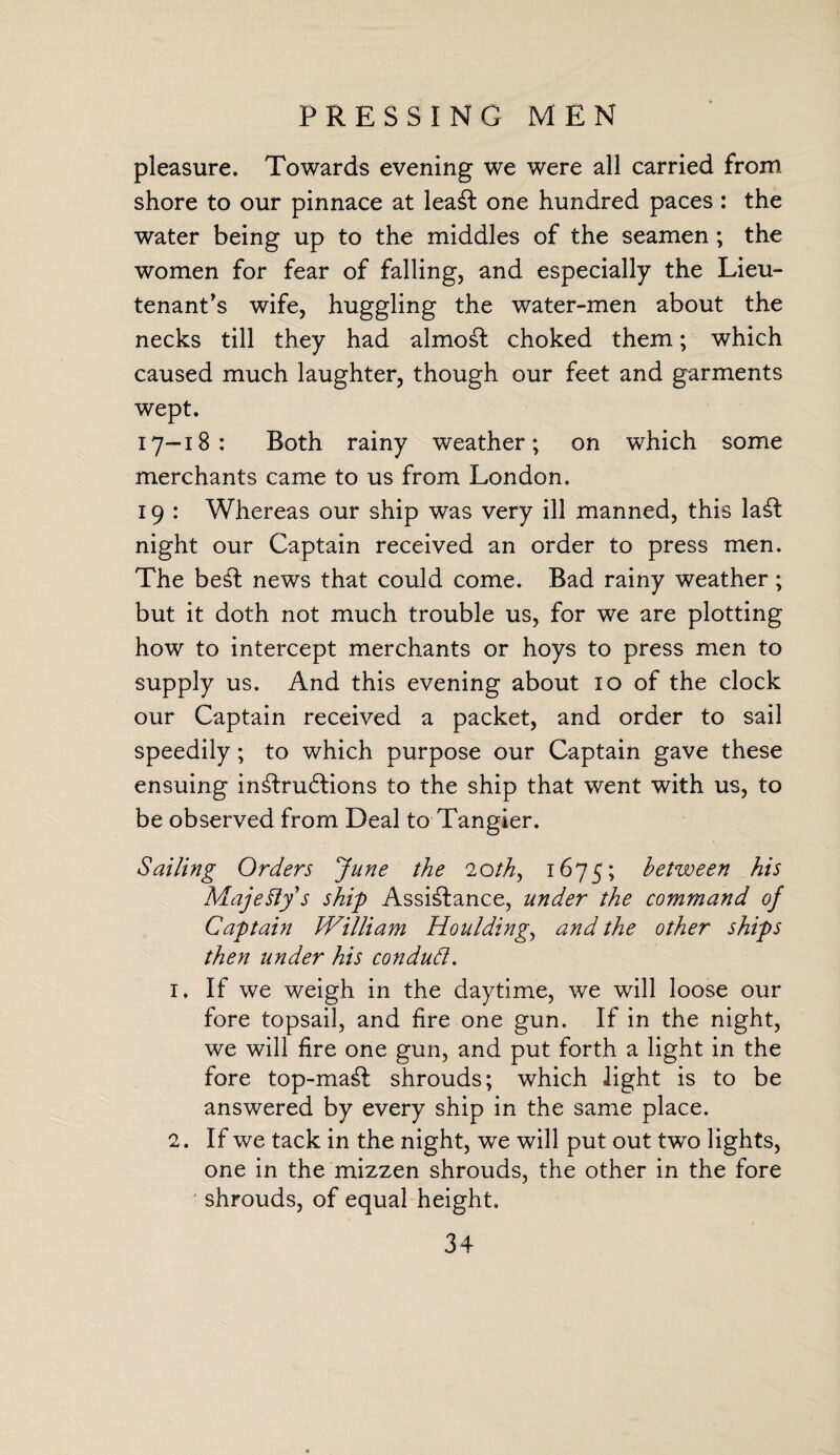 PRESSING MEN pleasure. Towards evening we were all carried from shore to our pinnace at leaSt one hundred paces : the water being up to the middles of the seamen ; the women for fear of falling, and especially the Lieu¬ tenant's wife, huggling the water-men about the necks till they had almoSt choked them; which caused much laughter, though our feet and garments wept. 17-18: Both rainy weather; on which some merchants came to us from London. 19 : Whereas our ship was very ill manned, this laSt night our Captain received an order to press men. The beSt news that could come. Bad rainy weather; but it doth not much trouble us, for we are plotting how to intercept merchants or hoys to press men to supply us. And this evening about 10 of the clock our Captain received a packet, and order to sail speedily; to which purpose our Captain gave these ensuing inStrudtions to the ship that went with us, to be observed from Deal to Tangier. Sailing Orders June the 20th, 1675; between his Majesty's ship Assistance, under the command of Captain William Mouldings and the other ships then under his con dud. 1. If we weigh in the daytime, we will loose our fore topsail, and fire one gun. If in the night, we will fire one gun, and put forth a light in the fore top-maSt shrouds; which light is to be answered by every ship in the same place. 2. If we tack in the night, we will put out two lights, one in the mizzen shrouds, the other in the fore shrouds, of equal height.