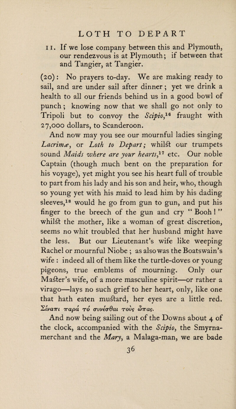 LOTH TO DEPART ii. If we lose company between this and Plymouth, our rendezvous is at Plymouth; if between that and Tangier, at Tangier. (20) : No prayers to-day. We are making ready to sail, and are under sail after dinner; yet we drink a health to all our friends behind us in a good bowl of punch; knowing now that we shall go not only to Tripoli but to convoy the Scipio,16 fraught with 27,000 dollars, to Scanderoon. And now may you see our mournful ladies singing Lacrimor Loth to Depart; whilst our trumpets sound Maids where are your hearts,17 etc. Our noble Captain (though much bent on the preparation for his voyage), yet might you see his heart full of trouble to part from his lady and his son and heir, who, though so young yet with his maid to lead him by his dading sleeves,18 would he go from gun to gun, and put his finger to the breech of the gun and cry “ Booh ! ” whilst the mother, like a woman of great discretion, seems no whit troubled that her husband might have the less. But our Lieutenant’s wife like weeping Rachel or mournful Niobe ; as also was the Boatswain’s wife : indeed all of them like the turtle-doves or young pigeons, true emblems of mourning. Only our Master’s wife, of a more masculine spirit—or rather a virago—lays no such grief to her heart, only, like one that hath eaten mustard, her eyes are a little red. 2/va7ri 7rapd to cruveaQat tov$ abras*. And now being sailing out of the Downs about 4 of the clock, accompanied with the Scipio, the Smyrna- merchant and the Mary, a Malaga-man, we are bade