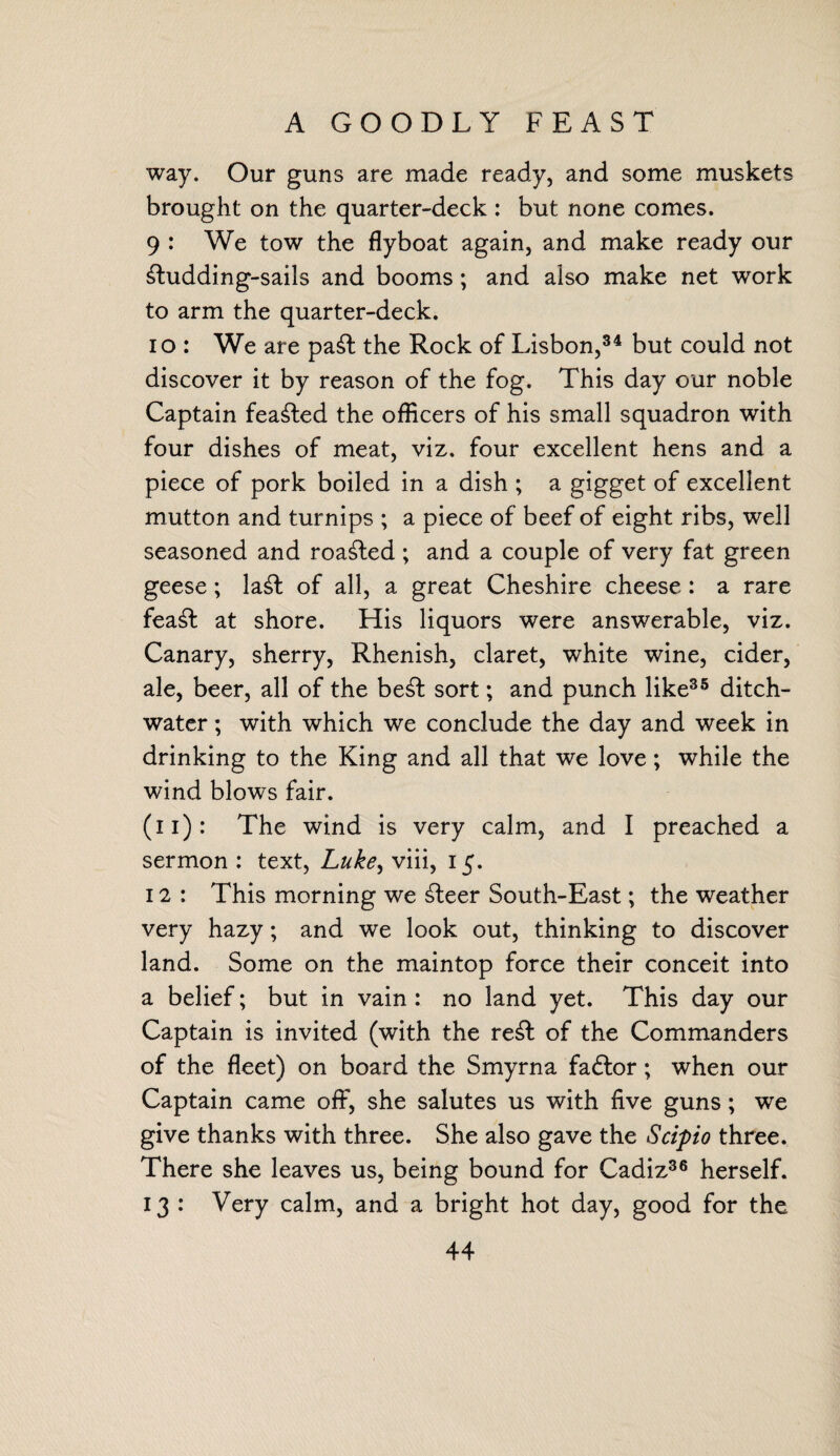 A GOODLY FEAST way. Our guns are made ready, and some muskets brought on the quarter-deck : but none comes. 9 : We tow the flyboat again, and make ready our £tudding-sails and booms ; and also make net work to arm the quarter-deck. 10 : We are pa£fc the Rock of Lisbon,34 but could not discover it by reason of the fog. This day our noble Captain feared the officers of his small squadron with four dishes of meat, viz. four excellent hens and a piece of pork boiled in a dish ; a gigget of excellent mutton and turnips ; a piece of beef of eight ribs, well seasoned and roamed; and a couple of very fat green geese; la£t of all, a great Cheshire cheese: a rare fea£t at shore. His liquors were answerable, viz. Canary, sherry, Rhenish, claret, white wine, cider, ale, beer, all of the be£fc sort; and punch like35 ditch- water ; with which we conclude the day and week in drinking to the King and all that we love; while the wind blows fair. (11): The wind is very calm, and I preached a sermon : text, Luke, viii, 15. 12 : This morning we £teer South-East; the weather very hazy; and we look out, thinking to discover land. Some on the maintop force their conceit into a belief; but in vain : no land yet. This day our Captain is invited (with the re£t of the Commanders of the fleet) on board the Smyrna faftor ; when our Captain came off, she salutes us with five guns; we give thanks with three. She also gave the Scipio three. There she leaves us, being bound for Cadiz36 herself. 13 : Very calm, and a bright hot day, good for the