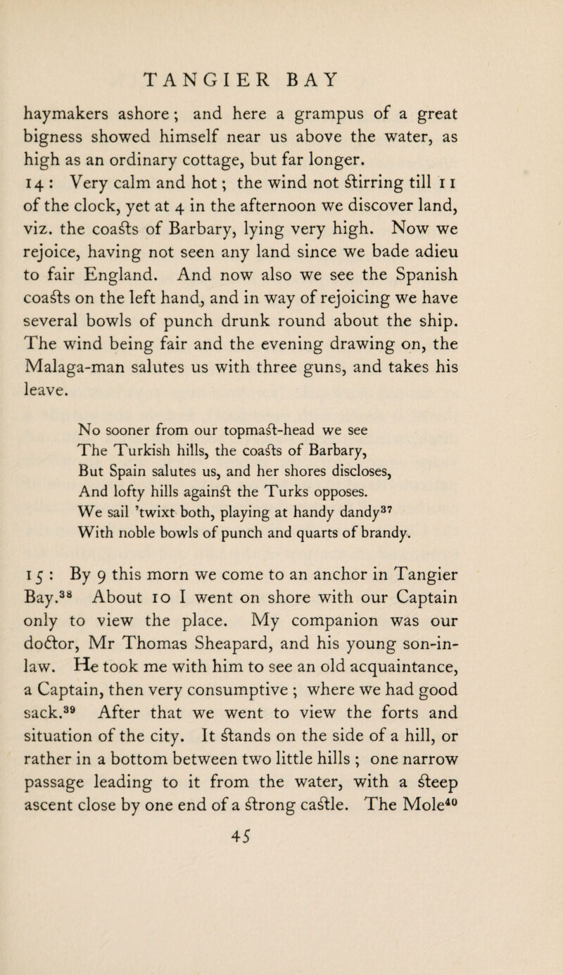 TANGIER BAY haymakers ashore; and here a grampus of a great bigness showed himself near us above the water, as high as an ordinary cottage, but far longer. 14 : Very calm and hot; the wind not stirring till 11 of the clock, yet at 4 in the afternoon we discover land, viz. the coasts of Barbary, lying very high. Now we rejoice, having not seen any land since we bade adieu to fair England. And now also we see the Spanish coasts on the left hand, and in way of rejoicing we have several bowls of punch drunk round about the ship. The wind being fair and the evening drawing on, the Malaga-man salutes us with three guns, and takes his leave. No sooner from our topmast-head we see The Turkish hills, the coaSts of Barbary, But Spain salutes us, and her shores discloses, And lofty hills againSt the Turks opposes. We sail ’twixt both, playing at handy dandy37 With noble bowls of punch and quarts of brandy. 15= By 9 this morn we come to an anchor in Tangier Bay.38 About 10 I went on shore with our Captain only to view the place. My companion was our dodfor, Mr Thomas Sheapard, and his young son-in- law. He took me with him to see an old acquaintance, a Captain, then very consumptive ; where we had good sack.39 After that we went to view the forts and situation of the city. It stands on the side of a hill, or rather in a bottom between two little hills ; one narrow passage leading to it from the water, with a £teep ascent close by one end of a strong cattle. The Mole40