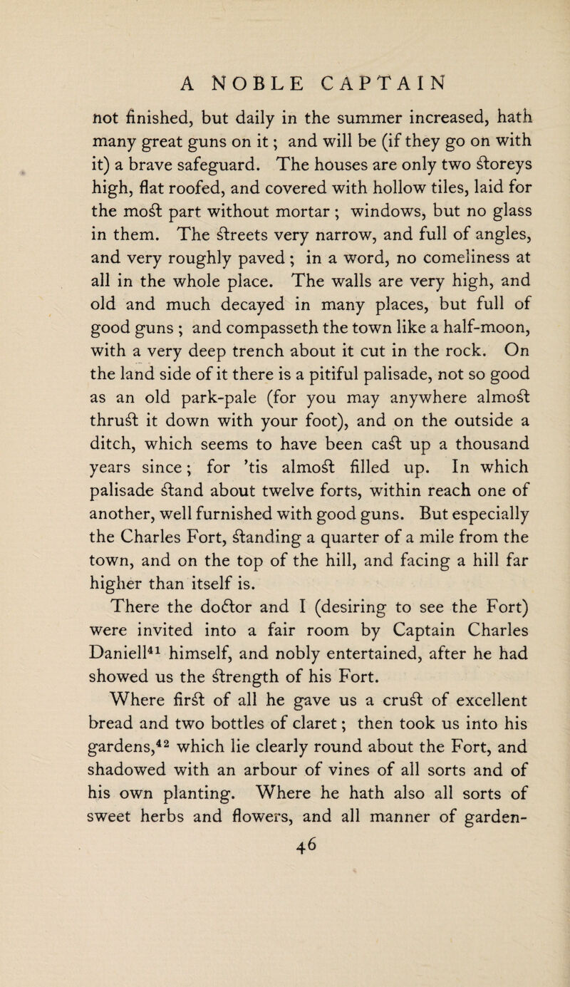 A NOBLE CAPTAIN not finished, but daily in the summer increased, hath many great guns on it; and will be (if they go on with it) a brave safeguard. The houses are only two storeys high, flat roofed, and covered with hollow tiles, laid for the mo£fc part without mortar; windows, but no glass in them. The streets very narrow, and full of angles, and very roughly paved; in a word, no comeliness at all in the whole place. The walls are very high, and old and much decayed in many places, but full of good guns ; and compasseth the town like a half-moon, with a very deep trench about it cut in the rock. On the land side of it there is a pitiful palisade, not so good as an old park-pale (for you may anywhere almost thrust it down with your foot), and on the outside a ditch, which seems to have been ca£t up a thousand years since; for ’tis almost filled up. In which palisade £tand about twelve forts, within reach one of another, well furnished with good guns. But especially the Charles Fort, landing a quarter of a mile from the town, and on the top of the hill, and facing a hill far higher than itself is. There the dodlor and I (desiring to see the Fort) were invited into a fair room by Captain Charles Daniell41 himself, and nobly entertained, after he had showed us the strength of his Fort. Where fir£t of all he gave us a cru£t of excellent bread and two bottles of claret; then took us into his gardens,42 which lie clearly round about the Fort, and shadowed with an arbour of vines of all sorts and of his own planting. Where he hath also all sorts of sweet herbs and flowers, and all manner of garden-