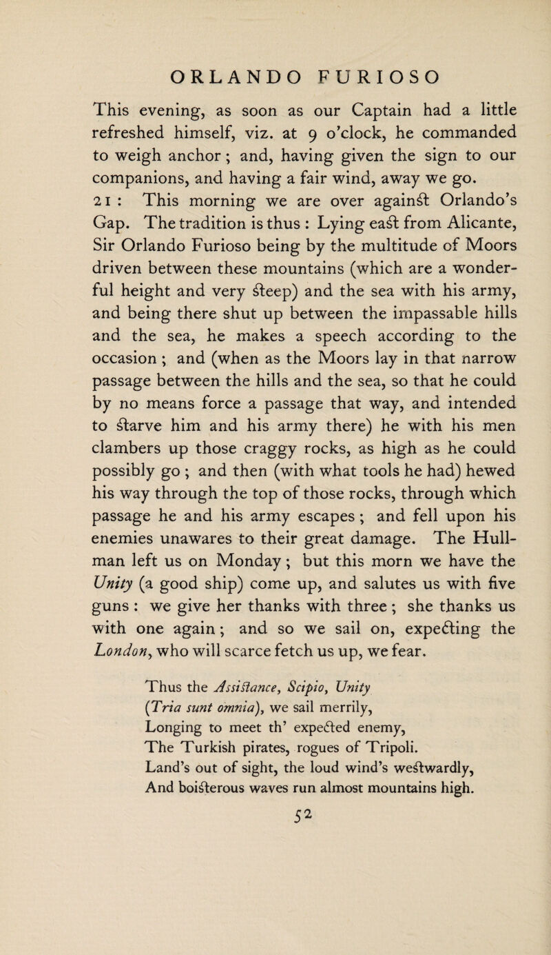 ORLANDO FURIOSO This evening, as soon as our Captain had a little refreshed himself, viz. at 9 o’clock, he commanded to weigh anchor; and, having given the sign to our companions, and having a fair wind, away we go. 21 : This morning we are over against Orlando’s Gap. The tradition is thus : Lying eaSl from Alicante, Sir Orlando Furioso being by the multitude of Moors driven between these mountains (which are a wonder¬ ful height and very Sleep) and the sea with his army, and being there shut up between the impassable hills and the sea, he makes a speech according to the occasion ; and (when as the Moors lay in that narrow passage between the hills and the sea, so that he could by no means force a passage that way, and intended to starve him and his army there) he with his men clambers up those craggy rocks, as high as he could possibly go ; and then (with what tools he had) hewed his way through the top of those rocks, through which passage he and his army escapes; and fell upon his enemies unawares to their great damage. The Hull- man left us on Monday; but this morn we have the Unity (a good ship) come up, and salutes us with five guns : we give her thanks with three ; she thanks us with one again; and so we sail on, expecting the London, who will scarce fetch us up, we fear. Thus the Assistance, Scipio, Unity (Tria sunt omnia), we sail merrily, Longing to meet th’ expected enemy, The Turkish pirates, rogues of Tripoli. Land’s out of sight, the loud wind’s weStwardly, And boisterous waves run almost mountains high.