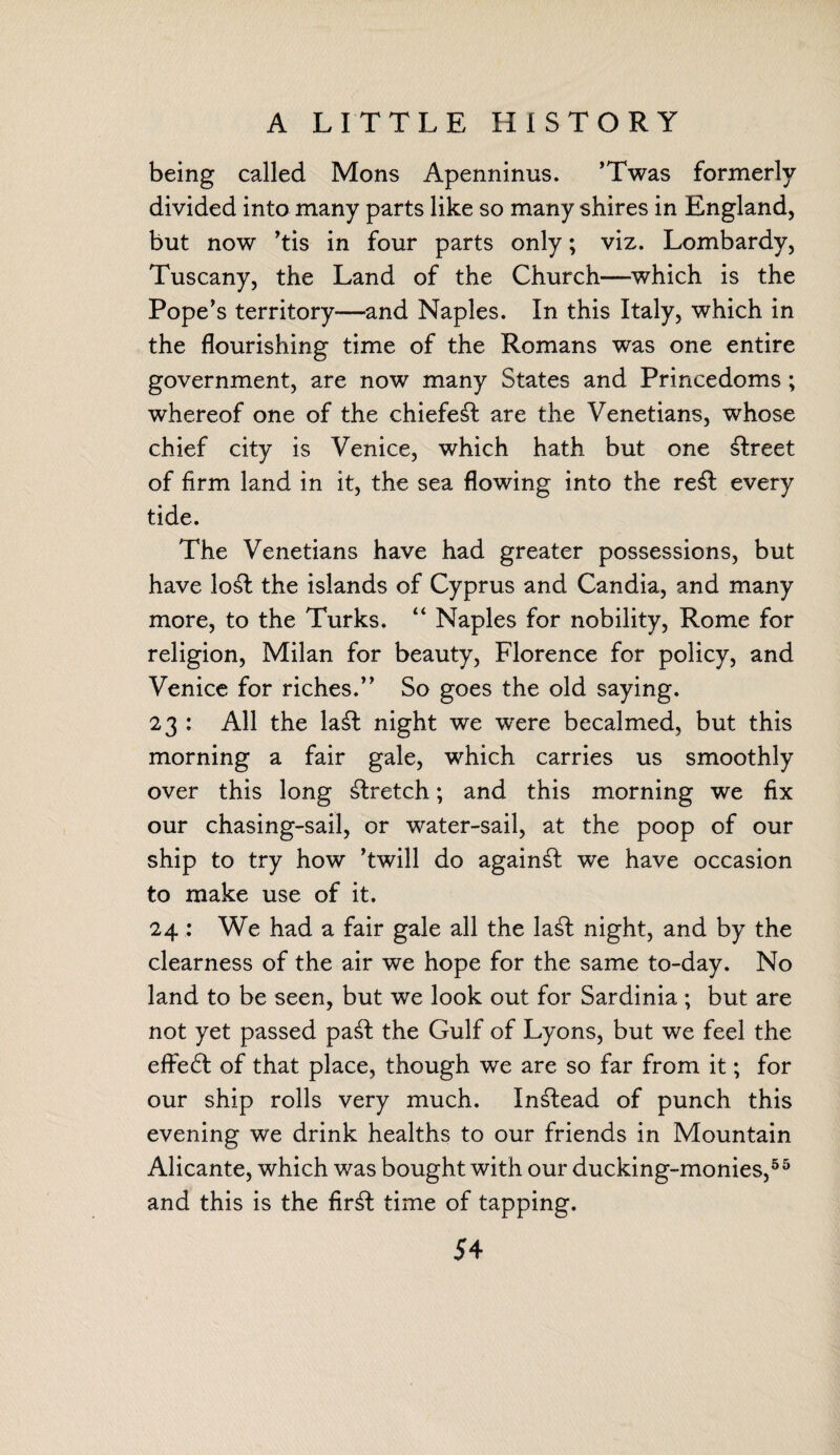 A LITTLE HISTORY being called Mons Apenninus. 'Twas formerly- divided into many parts like so many shires in England, but now ,tis in four parts only; viz. Lombardy, Tuscany, the Land of the Church—which is the Pope's territory—and Naples. In this Italy, which in the flourishing time of the Romans was one entire government, are now many States and Princedoms ; whereof one of the chiefe£t are the Venetians, whose chief city is Venice, which hath but one street of firm land in it, the sea flowing into the re£t every tide. The Venetians have had greater possessions, but have lo£t the islands of Cyprus and Candia, and many more, to the Turks. “ Naples for nobility, Rome for religion, Milan for beauty, Florence for policy, and Venice for riches. So goes the old saying. 23 : All the la£t night we were becalmed, but this morning a fair gale, which carries us smoothly over this long Wretch; and this morning we fix our chasing-sail, or water-sail, at the poop of our ship to try how 'twill do against we have occasion to make use of it. 24 : We had a fair gale all the la£t night, and by the clearness of the air we hope for the same to-day. No land to be seen, but we look out for Sardinia ; but are not yet passed pa£t the Gulf of Lyons, but we feel the effe£l of that place, though we are so far from it; for our ship rolls very much. Instead of punch this evening we drink healths to our friends in Mountain Alicante, which was bought with our ducking-monies,55 and this is the fir£t time of tapping.