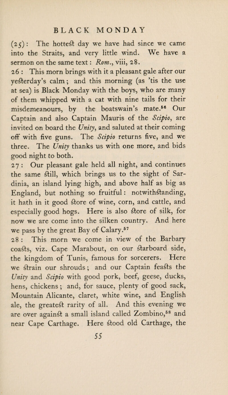 BLACK MONDAY (25): The hotted day we have had since we came into the Straits, and very little wind. We have a sermon on the same text: Rom., viii, 28. 26 : This morn brings with it a pleasant gale after our yeSterday’s calm; and this morning (as ’tis the use at sea) is Black Monday with the boys, who are many of them whipped with a cat with nine tails for their misdemeanours, by the boatswain’s mate.56 Our Captain and also Captain Mauris of the Scipio, are invited on board the Unity, and saluted at their coming off with five guns. The Scipio returns five, and we three. The Unity thanks us with one more, and bids good night to both. 27 : Our pleasant gale held all night, and continues the same Still, which brings us to the sight of Sar¬ dinia, an island lying high, and above half as big as England, but nothing so fruitful: notwithstanding, it hath in it good Store of wine, corn, and cattle, and especially good hogs. Here is also Store of silk, for now we are come into the silken country. And here we pass by the great Bay of Calary.57 28 : This morn we come in view of the Barbary coaSts, viz. Cape Marabout, on our Starboard side, the kingdom of Tunis, famous for sorcerers. Here we Strain our shrouds; and our Captain feaSts the Unity and Scipio with good pork, beef, geese, ducks, hens, chickens ; and, for sauce, plenty of good sack, Mountain Alicante, claret, white wine, and English ale, the greateSt rarity of all. And this evening we are over againSt a small island called Zombino,58 and Cape Carthage. Here Stood old Carthage, the near