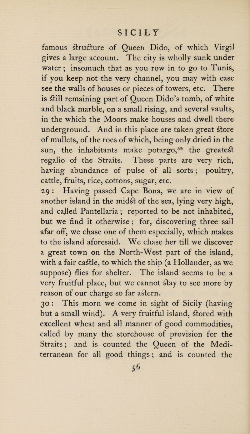 SICILY famous £tru6lure of Queen Dido, of which Virgil gives a large account. The city is wholly sunk under water; insomuch that as you row in to go to Tunis, if you keep not the very channel, you may with ease see the walls of houses or pieces of towers, etc. There is £fcill remaining part of Queen Dido’s tomb, of white and black marble, on a small rising, and several vaults, in the which the Moors make houses and dwell there underground. And in this place are taken great £lore of mullets, of the roes of which, being only dried in the sun, the inhabitants make potargo,59 the greate£l regalio of the Straits. These parts are very rich, having abundance of pulse of all sorts; poultry, cattle, fruits, rice, cottons, sugar, etc. 29 : Having passed Cape Bona, we are in view of another island in the mid£l: of the sea, lying very high, and called Pantellaria; reported to be not inhabited, but we find it otherwise; for, discovering three sail afar off, we chase one of them especially, which makes to the island aforesaid. We chase her till we discover a great town on the North-West part of the island, with a fair cattle, to which the ship (a Hollander, as we suppose) flies for shelter. The island seems to be a very fruitful place, but we cannot £tay to see more by reason of our charge so far a£lern. 30 : This morn we come in sight of Sicily (having but a small wind). A very fruitful island, stored with excellent wheat and all manner of good commodities, called by many the storehouse of provision for the Straits; and is counted the Queen of the Medi¬ terranean for all good things; and is counted the