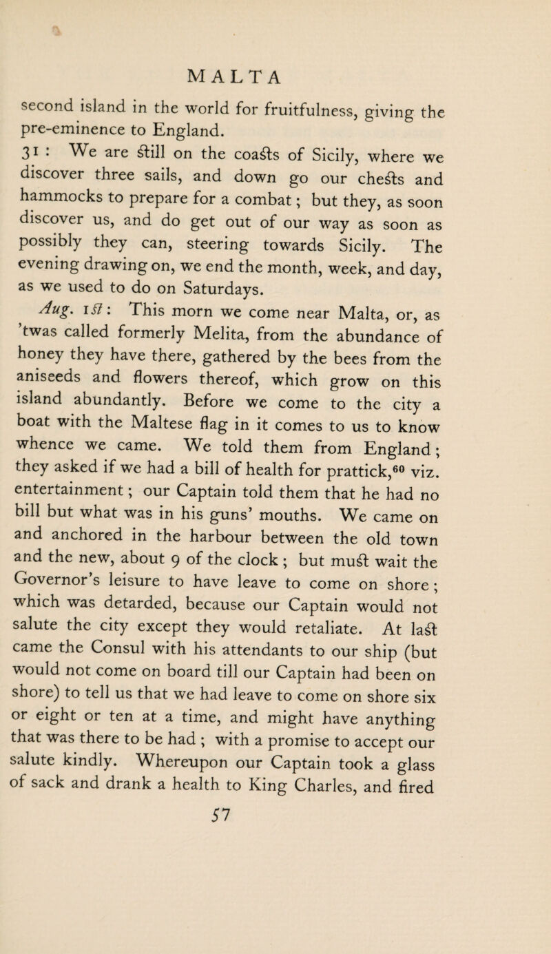 second island in the world for fruitfulness, giving the pre-eminence to England. 31 '• We are £till on the coasts of Sicily, where we discover three sails, and down go our che^fs and hammocks to prepare for a combat; but they, as soon discover us, and do get out of our way as soon as possibly they can, steering towards Sicily. The evening drawing on, we end the month, week, and day, as we used to do on Saturdays. Aug, iSi: This morn we come near Malta, or, as ’twas called formerly Melita, from the abundance of honey they have there, gathered by the bees from the aniseeds and flowers thereof, which grow on this island abundantly. Before we come to the city a boat with the Maltese flag in it comes to us to know whence we came. We told them from England; they asked if we had a bill of health for prattick,60 viz. entertainment; our Captain told them that he had no bill but what was in his guns’ mouths. We came on and anchored in the harbour between the old town and the new, about 9 of the clock ; but mud wait the Governor’s leisure to have leave to come on shore ; which was detarded, because our Captain would not salute the city except they would retaliate. At la£t came the Consul with his attendants to our ship (but would not come on board till our Captain had been on shore) to tell us that we had leave to come on shore six or eight or ten at a time, and might have anything that was there to be had ; with a promise to accept our salute kindly. Whereupon our Captain took a glass of sack and drank a health to King Charles, and fired