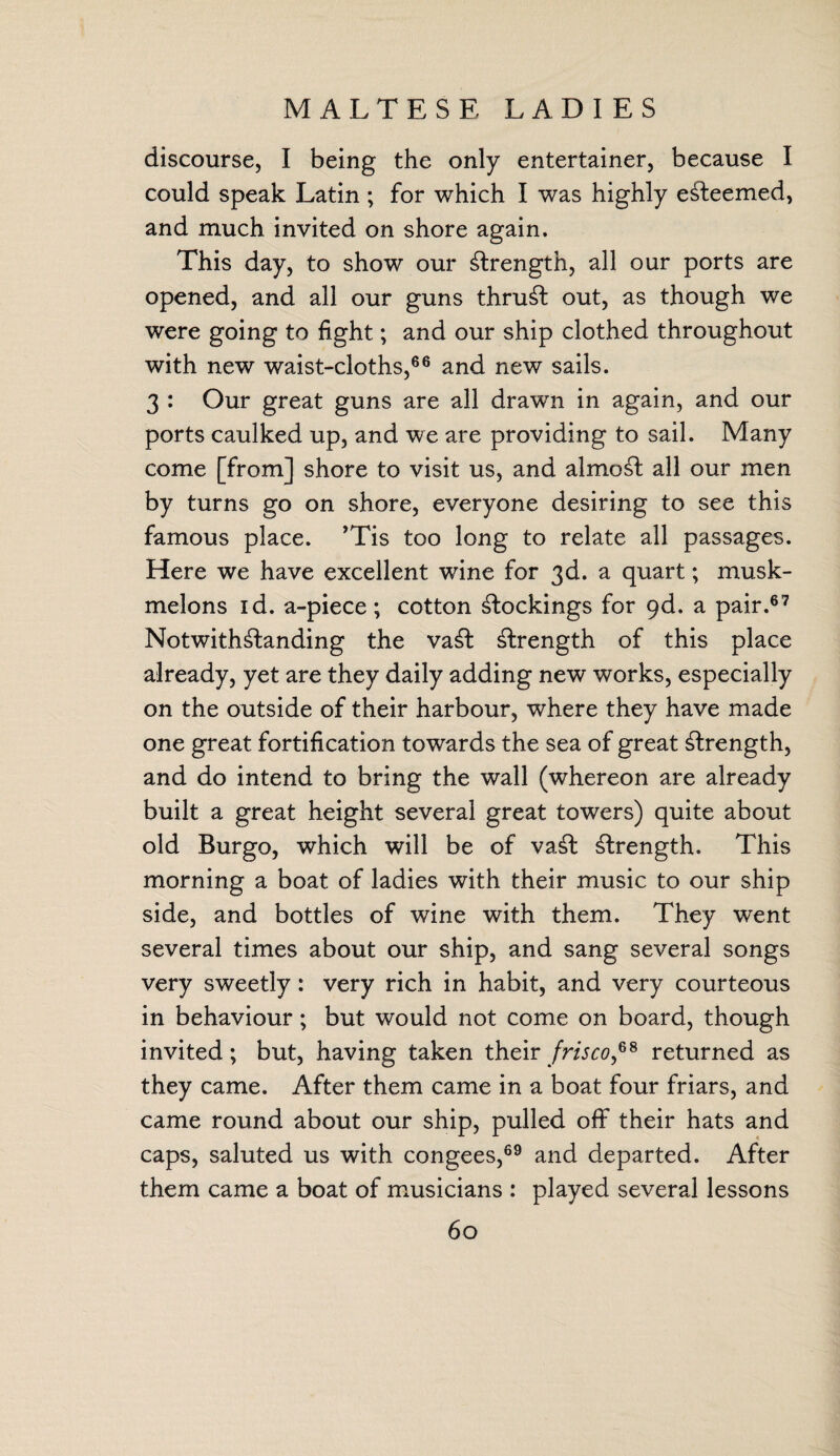 MALTESE LADIES discourse, I being the only entertainer, because I could speak Latin ; for which I was highly esteemed, and much invited on shore again. This day, to show our £lrength, all our ports are opened, and all our guns thrust out, as though we were going to fight; and our ship clothed throughout with new waist-cloths,66 and new sails. 3 : Our great guns are all drawTn in again, and our ports caulked up, and we are providing to sail. Many come [from] shore to visit us, and almost all our men by turns go on shore, everyone desiring to see this famous place. ’Tis too long to relate all passages. Here we have excellent wine for 3d. a quart; musk- melons id. a-piece; cotton blockings for qd. a pair.67 Notwithstanding the vaSt length of this place already, yet are they daily adding new works, especially on the outside of their harbour, where they have made one great fortification towards the sea of great Strength, and do intend to bring the wall (whereon are already built a great height several great towers) quite about old Burgo, which will be of vaSt Strength. This morning a boat of ladies with their music to our ship side, and bottles of wine with them. They went several times about our ship, and sang several songs very sweetly: very rich in habit, and very courteous in behaviour; but would not come on board, though invited ; but, having taken their frisco,68 returned as they came. After them came in a boat four friars, and came round about our ship, pulled off their hats and caps, saluted us with congees,69 and departed. After them came a boat of musicians : played several lessons