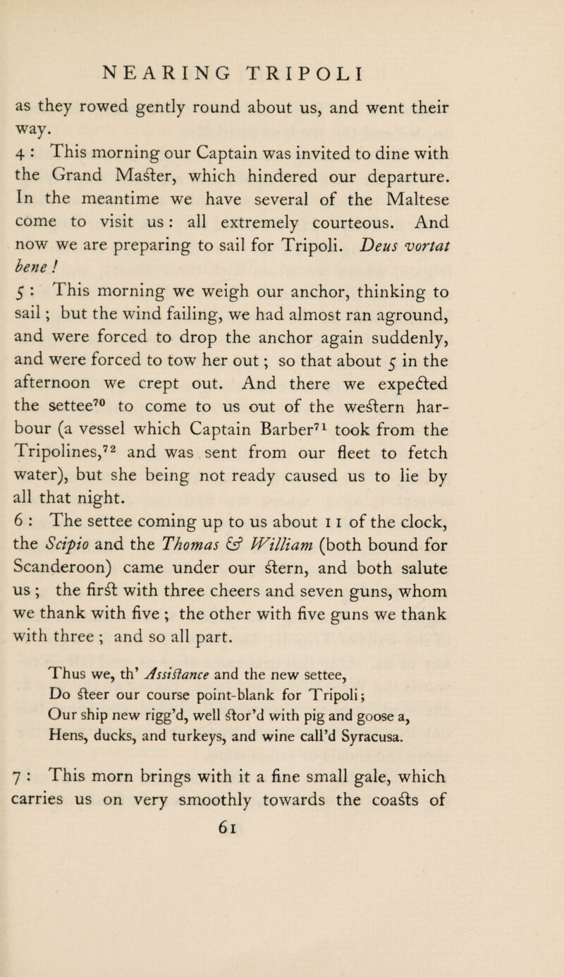NEARING TRIPOLI as they rowed gently round about us, and went their way. 4 : This morning our Captain was invited to dine with the Grand Mailer, which hindered our departure. In the meantime we have several of the Maltese come to visit us: all extremely courteous. And now we are preparing to sail for Tripoli. T)eus vortat bene ! 5 : This morning we weigh our anchor, thinking to sail; but the wind failing, we had almost ran aground, and were forced to drop the anchor again suddenly, and were forced to tow her out; so that about 5 in the afternoon we crept out. And there we expected the settee70 to come to us out of the western har¬ bour (a vessel which Captain Barber71 took from the Tripolines,72 and was sent from our fleet to fetch water), but she being not ready caused us to lie by all that night. 6 : The settee coming up to us about 11 of the clock, the Scipio and the Thomas William (both bound for Scanderoon) came under our ffern, and both salute us ; the firfl with three cheers and seven guns, whom we thank with five ; the other with five guns we thank writh three ; and so all part. Thus we, th’ As si fiance and the new settee, Do fleer our course point-blank for Tripoli; Our ship new rigg’d, well ftor’d with pig and goose a, Hens, ducks, and turkeys, and wine call’d Syracusa. 7 : This morn brings with it a fine small gale, which carries us on very smoothly towards the coafls of