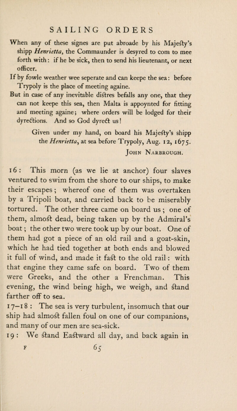 When any of these signes are put abroade by his Majesty’s shipp Henrietta, the Commaunder is desyred to com to mee forth with: if he be sick, then to send his lieutenant, or next officer. If by fowle weather wee seperate and can keepe the sea: before Trypoly is the place of meeting againe. But in case of any inevitable diffres befalls any one, that they can not keepe this sea, then Malta is appoynted for fitting and meeting againe; where orders will be lodged for their dyredtions. And so God dyre6t us! Given under my hand, on board his Majesty’s shipp the Henrietta, at sea before Trypoly, Aug. 12, 1675. John Narbrough. 16 : This morn (as we lie at anchor) four slaves ventured to swim from the shore to our ships, to make their escapes ; whereof one of them was overtaken by a Tripoli boat, and carried back to be miserably tortured. The other three came on board us ; one of them, almost dead, being taken up by the Admiral's boat; the other two were took up by our boat. One of them had got a piece of an old rail and a goat-skin, which he had tied together at both ends and blowed it full of wind, and made it fa£t to the old rail: with that engine they came safe on board. Two of them were Greeks, and the other a Frenchman. This evening, the wind being high, we weigh, and £tand farther off to sea. 17--18 : The sea is very turbulent, insomuch that our ship had almost fallen foul on one of our companions, and many of our men are sea-sick. 19 : We £tand Eastward all day, and back again in