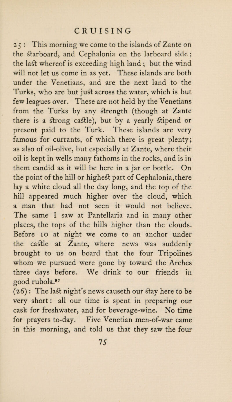 CRUISING 25 : This morning we come to the islands of Zante on the larboard, and Cephalonia on the larboard side ; the la£t whereof is exceeding high land ; but the wind will not let us come in as yet. These islands are both under the Venetians, and are the next land to the Turks, who are but ju£t across the water, which is but few leagues over. These are not held by the Venetians from the Turks by any strength (though at Zante there is a strong cattle), but by a yearly stipend or present paid to the Turk. These islands are very famous for currants, of which there is great plenty; as also of oil-olive, but especially at Zante, where their oil is kept in wells many fathoms in the rocks, and is in them candid as it will be here in a jar or bottle. On the point of the hill or highest part of Cephalonia, there lay a white cloud all the day long, and the top of the hill appeared much higher over the cloud, which a man that had not seen it would not believe. The same I saw at Pantellaria and in many other places, the tops of the hills higher than the clouds. Before 10 at night we come to an anchor under the ca£lle at Zante, where news was suddenly brought to us on board that the four Tripolines whom we pursued were gone by toward the Arches three days before. We drink to our friends in good rubola.®7 (26) : The la£t night’s news causeth our £tay here to be very short: all our time is spent in preparing our cask for freshwater, and for beverage-wine. No time for prayers to-day. Five Venetian men-of-war came in this morning, and told us that they saw the four