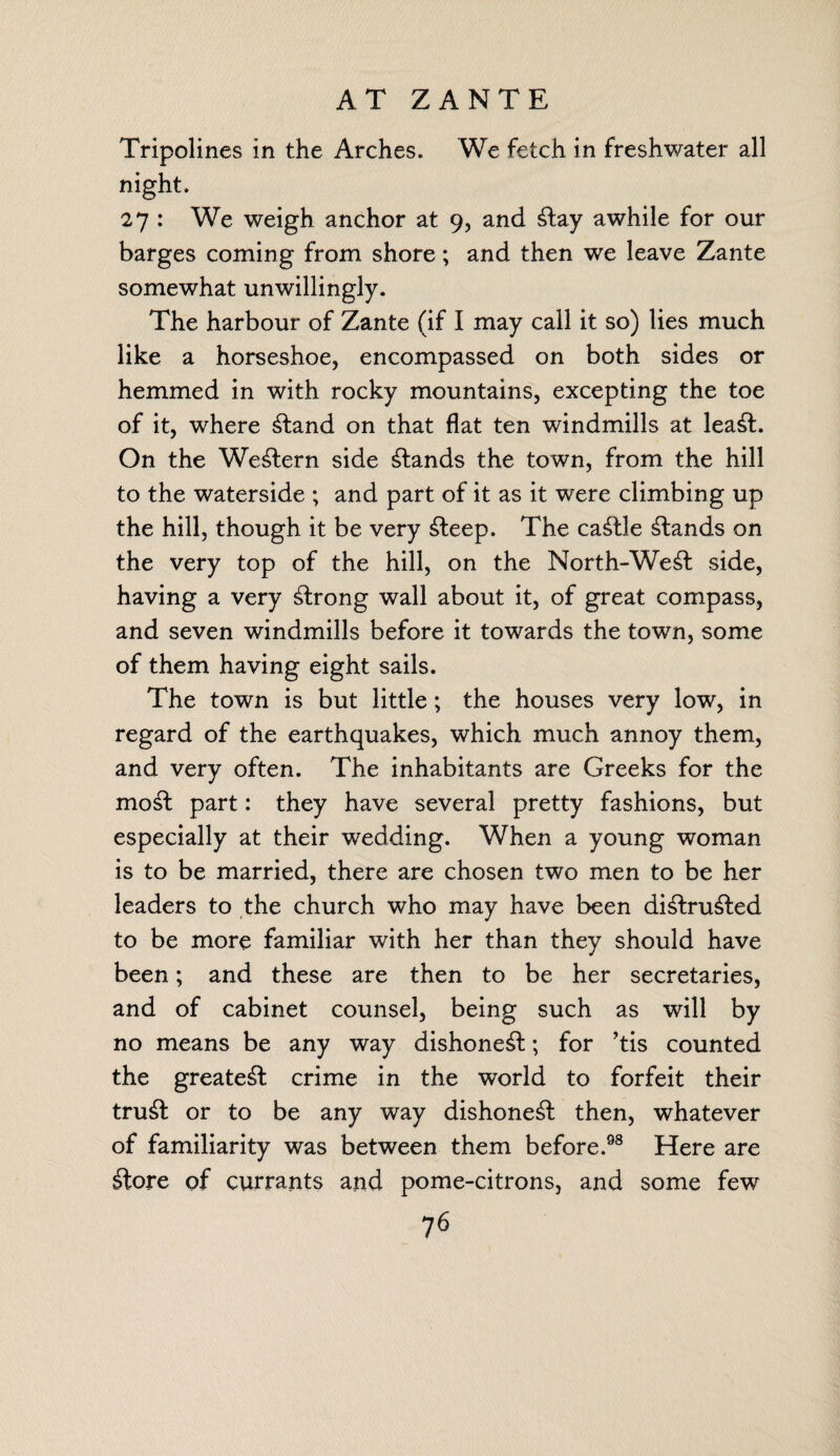 AT ZANTE Tripolines in the Arches. We fetch in freshwater all night. 27 : We weigh anchor at 9, and £tay awhile for our barges coming from shore; and then we leave Zante somewhat unwillingly. The harbour of Zante (if I may call it so) lies much like a horseshoe, encompassed on both sides or hemmed in with rocky mountains, excepting the toe of it, where £tand on that flat ten windmills at lea£f. On the Western side stands the town, from the hill to the waterside ; and part of it as it were climbing up the hill, though it be very £leep. The cattle stands on the very top of the hill, on the North-We^l side, having a very strong wall about it, of great compass, and seven windmills before it towards the town, some of them having eight sails. The town is but little; the houses very low, in regard of the earthquakes, which much annoy them, and very often. The inhabitants are Greeks for the mosf part: they have several pretty fashions, but especially at their wedding. When a young woman is to be married, there are chosen two men to be her leaders to the church who may have been di£lru£ted to be more familiar with her than they should have been; and these are then to be her secretaries, and of cabinet counsel, being such as will by no means be any way dishonest; for *tis counted the greatest crime in the world to forfeit their tru& or to be any way dishone^f then, whatever of familiarity was between them before.98 Here are £tore of currants and pome-citrons, and some few