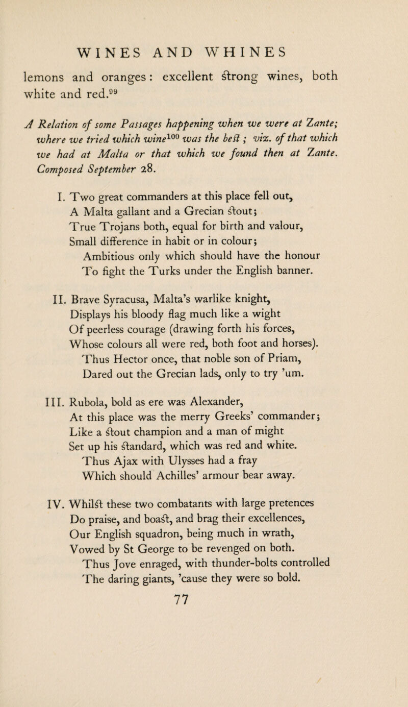 lemons and oranges: excellent strong wines, both white and red. A Relation of some Passages happening when we were at Xante; where we tried which wine100 was the be& ; viz. of that which we had at Malta or that which we found then at Xante. Composed September 28. I. Two great commanders at this place fell out, A Malta gallant and a Grecian Stout; True Trojans both, equal for birth and valour, Small difference in habit or in colour; Ambitious only which should have the honour To fight the Turks under the English banner. II. Brave Syracusa, Malta’s warlike knight, Displays his bloody flag much like a wight Of peerless courage (drawing forth his forces. Whose colours all were red, both foot and horses). Thus Hector once, that noble son of Priam, Dared out the Grecian lads, only to try ’um. III. Rubola, bold as ere was Alexander, At this place was the merry Greeks’ commander; Like a £tout champion and a man of might Set up his Standard, which was red and white. Thus Ajax with Ulysses had a fray Which should Achilles’ armour bear away. IV. Whilst these two combatants with large pretences Do praise, and boaSt, and brag their excellences, Our English squadron, being much in wrath, Vowed by St George to be revenged on both. Thus Jove enraged, with thunder-bolts controlled The daring giants, ’cause they were so bold.